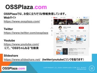 OSSPlazaでは、お役に立ちそうな情報発信しています。
Webサイト
https://www.ossplaza.com/
Twitter
https://www.twitter.com/ossplaza
Youtube
https://www.youtube.com/
にて、”OSSちゃんねる”を検索
Slideshare
https://www.slideshare.net/ (twitter/youtubeにリンクを貼ります）
C O P Y R I G H T ( C ) 2 0 2 0 O S S P L A Z A . C O M A L L R I G H T
R E S E R V E D 22
OSSPlaza.com
OSSPlaza.com
 