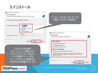 3.インストール
C O P Y R I G H T ( C ) 2 0 1 9 O S S P L A Z A . C O M A L L R I G H T
R E S E R V E D . 7
インストールするコンポーネントの
選択。デフォルトで進める。
OSSPlaza.com
デフォルトは次の通り
スタートメニューに登録：する
デスクトップアイコン：作らない
クイック起動アイコン：作る
トレースするファイル拡張子を
Wiresharkに関連づける：する
 