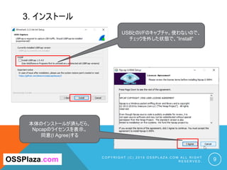 3. インストール
C O P Y R I G H T ( C ) 2 0 1 9 O S S P L A Z A . C O M A L L R I G H T
R E S E R V E D . 9OSSPlaza.com
USBとのI/Fのキャプチャ。使わないので、
チェックを外した状態で、”Install”
本体のインストールが済んだら、
Npcapのライセンスを表示。
同意(I Agree)する
 