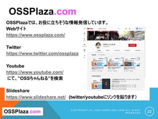 OSSPlazaでは、お役に立ちそうな情報発信しています。
Webサイト
https://www.ossplaza.com/
Twitter
https://www.twitter.com/ossplaza
Youtube
https://www.youtube.com/
にて、”OSSちゃんねる”を検索
Slideshare
https://www.slideshare.net/ (twitter/youtubeにリンクを貼ります）
C O P Y R I G H T ( C ) 2 0 2 0 O S S P L A Z A . C O M A L L R I G H T
R E S E R V E D 22
OSSPlaza.com
OSSPlaza.com
 