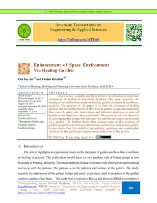American Transactions on
Engineering & Applied Sciences
http://TuEngr.com/ATEAS
Enhancement of Space Environment
Via Healing Garden
Ooi Say Jer
a
and Fuziah Ibrahim
a*
a
School of Housing, Building and Planning, Universiti Sains Malaysia, MALAYSIA
A R T I C L E I N F O A B S T R A C T
Article history:
Received August 24, 2013
Received in revised form
August 29, 2014
Accepted September 10, 2014
Available online
September 15, 2014
Keywords:
Garden element;
Therapeutic landscape;
Healing factors;
Garden design.
Green nature, sunlight and fresh air have been known as important
component of healing in healthcare facilities. This paper presents the
finding of an exploratory study on healing garden elements in healthcare
facilities. The purpose of the paper is to find the elements of healing
gardens and its healing factors in the existing garden design. In conducting
this research study, site observation and informal interview at selected
healthcare facilities have been performed. The study reveals the elements
of existing garden design, the interactivity and the end users expectation
on a garden. The finding shows that lacking some of the elements of
garden design lead to less user friendliness and interactivity in the garden.
It also shows that the visibility, accessibility, quietness and comfortable
condition in the garden give impact to the utilization of the garden.
2014 Am. Trans. Eng. Appl. Sci.
1. Introduction
The article highlights an exploratory study on the elements of garden and how they contribute
to healing in general. The exploration would focus on two gardens with different design at two
hospitals in Penang, Malaysia. The main methods of data collection were observation and informal
interview with the patrons. The patrons were the patients and visitors at the garden. The study
requires the exploration of the garden design and users’ experience, their expectation to the garden
and how garden affect them. The study was a respond to Hartig and Marcus (2006) who emphasis
2014 American Transactions on Engineering & Applied Sciences.
*Corresponding author (Fuziah Ibrahim). Tel/Fax: +60-4-6532834. E-mail address:
fuziah@usm.my. 2014. American Transactions on Engineering & Applied Sciences.
Volume 1 No.1 ISSN 2229-1652 eISSN 2229-1660 Online Available at
http://TUENGR.COM/ATEAS/V03/0281.pdf.
281
 