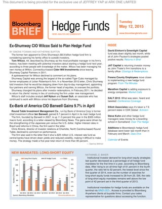 Tuesday
May 12, 2015
www.bloombergbriefs.com
Ex-Shumway CIO Wilcox Said to Plan Hedge Fund
BY SIMONE FOXMAN AND KATHERINE BURTON
The former heir apparent to Chris Shumway's $8.9 billion hedge fund firm is
considering opening his family office to outside investors.
Tom Wilcox, 44, described by Shumway as the most profitable manager in his firm's
history, has been meeting with potential investors about starting a hedge fund next year,
according to three people with knowledge of the matter. Wilcox has been managing his
own money at Wilton, Connecticut-based since leavingCider Mill Investments
Shumway Capital Partners in 2011.
A spokeswoman for Wilcox declined to comment on his plans.
Shumway Capital was among the largest of the so-called Tiger Cubs managed by
former employees of Julian Robertson's firm. In a November 2010 letter, Chris Shumway
told investors that he would be stepping down from day-to-day management, appointing
four partners and naming Wilcox, the former head of equities, to oversee the portfolio.
Shumway changed his plans after investor redemptions. In February 2011, he decided
to return his clients' money in lieu of continuing the firm under new management.
Wilcox's staff includes analyst , an associate who hasJeff Nykun and Susan Suh
continued to work with Wilcox since his departure from Shumway.
Round Table Investment Management Co., run by Bank of America Corp.'s former
chief investment officer , gained 9.7 percent in April in its main hedge fund.Ian Banwell
The firm, founded by Banwell in 2007, is up 11.5 percent this year in the $300 million
macro fund, according to a letter viewed by Bloomberg News. The gains were driven by
the strengthening of the Japanese yen versus the U.S. dollar, higher interest rates in
Brazil and reforms in China, the firm said in the letter.
Chris Ahrens, director of investor relations at Charlotte, North Carolina-based Round
Table, declined to comment on performance.
The firm also said in the letter that it shut a $25 million U.S. interest rate fund as
central banks have driven down yields and reduced volatility, making it difficult to make
money. The strategy made a five-year total return of more than 85 percent.
— Sabrina Willmer
Ex-Bank of America CIO Banwell Gains 9.7% in April
David Einhorn's Greenlight Capital
fund was down slightly last month, while
all of John Paulson's strategies posted
positve results: Returns in Brief
JAT Capital is returning investor money
as John Thaler's firm transitions to a
family office: Closings & Redemptions
Fresno County Employees move closer
to implementing a new hedge fund
program: From The Minutes
Marathon Capital is adding exposure to
energy companies: Market Calls
: What was seen, heard andSALT 2015
tweeted: Conference Coverage
Elliott Associates says it's taken a 7.6
percent stake in CDK Global: Activism
Steve Kuhn and other hedge fund
managers raise money for a boarding
school in Somaliland: Over The Hedge
Additions to Bloomberg's hedge fund
database were lower last month than in
February and March: Data Dive
Calendar of Events
INSIDE
 
   
NATHANIEL E. BAKER
   Institutional investor demand for long-short equity strategies
last quarter decreased as a percentage of all hedge fund
mandates for the first time in a year, according to Bloomberg
data. After rising to an all-time high of 61 percent in the fourth
quarter, the ratio fell to 52 percent, the lowest level since the
first quarter of 2014, even as the number of searches for
long-short equity funds increased to 28 from 25. Still, the ratio
of long-short equity mandates remains well above the low
point of 42 percent set in the third quarter of 2013.
 
   Institutional mandates for hedge funds are available on the
terminal via . Access is provided to BloombergMND<GO>
Anywhere clients at buyside firms. Contact your sales
representative for questions about accessing the function.
NEW MANDATES: LONG-SHORT EQUITY
This document is being provided for the exclusive use of JEFFREY YAP at ARK ONE LIMITED
 