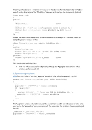 The analyzer has detected a potential error caused by the absence of a virtual destructor in the base 
class. From the description of the "ModelItem" class, we can know how the destructor is declared: 
class ModelItem 
{ 
public: 
.... 
~ModelItem(); //<== 
.... 
virtual Qt::ItemFlags itemFlags(int) const { return 0; } 
virtual bool setData(int, const QVariant &, int) {....} 
.... 
}; 
Indeed, the destructor is not declared as virtual and below is an example of a class that cannot be 
completely cleared because of that: 
class VirtualSystemItem: public ModelItem //<== 
{ 
public: 
VirtualSystemItem(....); 
virtual QVariant data(int column, int role) const; 
virtual void putBack(....); 
private: 
CVirtualSystemDescription m_desc; //<== 
}; 
Here is one more suspicious class: 
• V599 The virtual destructor is not present, although the 'Aggregate' class contains virtual 
functions. performance.h 855 
A few more problems 
V530 The return value of function '_wgetenv' is required to be utilized. env-generic.cpp 239 
RTDECL(int) RTEnvClone(PRTENV pEnv, RTENV EnvToClone) 
{ 
.... 
papwszEnv = (PCRTUTF16 * const)_wenviron; 
if (!papwszEnv) 
{ 
_wgetenv(L"Path"); /* Force the CRT to initalize it. */ 
papwszEnv = (PCRTUTF16 * const)_wenviron; 
} 
.... 
} 
The "_wgetenv" function returns the value of the environment variable but in this case its value is not 
used and so the "papwszEnv" pointer remains null. The code under the condition should probably look 
like this: 
_wenviron = _wgetenv(L"Path"); 
papwszEnv = (PCRTUTF16 * const)_wenviron; 
 