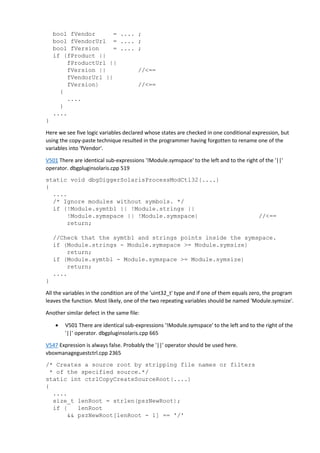 bool fVendor = .... ; 
bool fVendorUrl = .... ; 
bool fVersion = .... ; 
if (fProduct || 
fProductUrl || 
fVersion || //<== 
fVendorUrl || 
fVersion) //<== 
{ 
.... 
} 
.... 
} 
Here we see five logic variables declared whose states are checked in one conditional expression, but 
using the copy-paste technique resulted in the programmer having forgotten to rename one of the 
variables into 'fVendor'. 
V501 There are identical sub-expressions '!Module.symspace' to the left and to the right of the '||' 
operator. dbgpluginsolaris.cpp 519 
static void dbgDiggerSolarisProcessModCtl32(....) 
{ 
.... 
/* Ignore modules without symbols. */ 
if (!Module.symtbl || !Module.strings || 
!Module.symspace || !Module.symspace) //<== 
return; 
//Check that the symtbl and strings points inside the symspace. 
if (Module.strings - Module.symspace >= Module.symsize) 
return; 
if (Module.symtbl - Module.symspace >= Module.symsize) 
return; 
.... 
} 
All the variables in the condition are of the 'uint32_t' type and if one of them equals zero, the program 
leaves the function. Most likely, one of the two repeating variables should be named 'Module.symsize'. 
Another similar defect in the same file: 
• V501 There are identical sub-expressions '!Module.symspace' to the left and to the right of the 
'||' operator. dbgpluginsolaris.cpp 665 
V547 Expression is always false. Probably the '||' operator should be used here. 
vboxmanageguestctrl.cpp 2365 
/* Creates a source root by stripping file names or filters 
* of the specified source.*/ 
static int ctrlCopyCreateSourceRoot(....) 
{ 
.... 
size_t lenRoot = strlen(pszNewRoot); 
if ( lenRoot 
&& pszNewRoot[lenRoot - 1] == '/' 
 