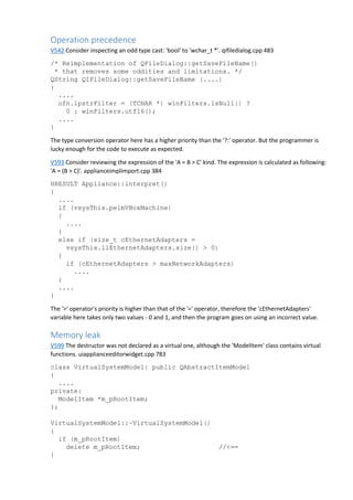Operation precedence 
V542 Consider inspecting an odd type cast: 'bool' to 'wchar_t *'. qifiledialog.cpp 483 
/* Reimplementation of QFileDialog::getSaveFileName() 
* that removes some oddities and limitations. */ 
QString QIFileDialog::getSaveFileName (....) 
{ 
.... 
ofn.lpstrFilter = (TCHAR *) winFilters.isNull() ? 
0 : winFilters.utf16(); 
.... 
} 
The type conversion operator here has a higher priority than the '?:' operator. But the programmer is 
lucky enough for the code to execute as expected. 
V593 Consider reviewing the expression of the 'A = B > C' kind. The expression is calculated as following: 
'A = (B > C)'. applianceimplimport.cpp 384 
HRESULT Appliance::interpret() 
{ 
.... 
if (vsysThis.pelmVBoxMachine) 
{ 
.... 
} 
else if (size_t cEthernetAdapters = 
vsysThis.llEthernetAdapters.size() > 0) 
{ 
if (cEthernetAdapters > maxNetworkAdapters) 
.... 
} 
.... 
} 
The '>' operator's priority is higher than that of the '=' operator, therefore the 'cEthernetAdapters' 
variable here takes only two values - 0 and 1, and then the program goes on using an incorrect value. 
Memory leak 
V599 The destructor was not declared as a virtual one, although the 'ModelItem' class contains virtual 
functions. uiapplianceeditorwidget.cpp 783 
class VirtualSystemModel: public QAbstractItemModel 
{ 
.... 
private: 
ModelItem *m_pRootItem; 
}; 
VirtualSystemModel::~VirtualSystemModel() 
{ 
if (m_pRootItem) 
delete m_pRootItem; //<== 
} 
 