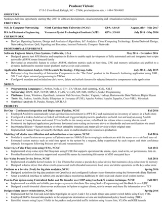 Prashant Vichare
1713-3 Crest Road, Raleigh, NC – 27606; pvichar@ncsu.edu; +1-984-789-8005
OBJECTIVE
Seeking a full-time opportunity starting May 2017 in software development, cloud computing and virtualization technologies
EDUCATION
M.S. in Computer Networking North Carolina State University (NCSU) GPA: 4.0/4.0 August 2015 – May 2017
B.S. in Electronics Engineering Veermata Jijabai Technological Institute (VJTI) GPA: 3.9/4.0 July 2010 - May 2014
COURSEWORK
• DevOps, Operating Systems, Design and Analysis of Algorithms, IoT Analytics, Cloud Computing Technology, Routed Network Design,
Networking Services: QoS, Signaling and Processes, Internet Protocols, Computer Networks
PROFESSIONAL EXPERIENCE
Software Engineer Intern, Cisco Systems, California, U.S.A May 2016 – December 2016
• Designed generic test API libraries and templates in Python to enable rapid development of fully automated unit and integrated test scripts
across the ASR9K router linecard family
• Developed an extensible feature to collect ASR9K platform metrics such as boot time, CPU and memory utilization and publish to a
dynamic dashboard to monitor router platform metrics over code commits
Application Development Analyst, Citi Research Technology, Citigroup, India July 2014 – July 2015
• Delivered a key functionality of Interactive Components to the ‘The Point’ product in the Research Authoring application using XML,
XSLT and object oriented programming in VB.Net
• Configured metadata and included on-click insert, delete and refresh features for selected interactive components in the application
SKILLS
• Programming Languages: C, Python, Node.js, C++, C#, VB.net, shell scripting, XML, XSLT
• Networking: OSPF, BGP, TCP/IP, MPLS, VLAN, VxLAN, SIP, IMS, DiffServ, Socket Programming
• Platforms: Linux, Windows, OpenStack, Amazon Web Services, Docker, Vagrant, Hadoop, Hortonworks Data Platform, Digital Ocean
• Tools: Git, Jenkins, Ansible, Redis, Filesystem in Userspace (FUSE), Apache Ambari, Apache Zeppelin, Cisco VIRL, Wireshark
• Statistical Analysis: R, Pandas, Numpy, MATLAB
PROJECTS
DevOps – Continuous Integration and Deployment Pipeline, NCSU Fall 2016
• Employed Ansible to automatically setup a production environment in AWS EC2 and maintained an inventory of servers in a Redis store
• Configured a Jenkins build server linked to Github and triggered deployment to production on build, test and analysis using Ansible
• Performed a Canary Release and routed 33% of traffic to the canary server; rolled back the release when a canary alert is raised
• Monitored the deployed application; performed horizontal auto-scaling on increase above set thresholds and sent notifications via email
• Incorporated Doctor + Restart monkey to reboot unhealthy instances and restart all services to their original state
• Implemented Feature Flags serviced by the Redis store to enable/disable new features in production
Modeling IoT device recertification and authentication server queue, NCSU Fall 2016
• Modeled a recertification server queue in Python to service 1000 IoT devices trying to authenticate with the server over a defined interval
• Estimated system metrics such as total time spent in the system by a request, delay experienced by each request and their confidence
intervals for requests following Poisson arrivals and retransmissions
Secure Key-Value Filesystem using FUSE, NCSU Fall 2016
• Implemented a key-value style flat filesystem using FUSE that supports operations like create, open, read-write, set permissions, link etc.
• Provided hierarchical directory support and secured file names by translating file names to MD5 encrypted keys
Key-Value Pseudo Device Driver, NCSU Fall 2016
• Implemented a loadable kernel module in C for Ubuntu that creates a pseudo key-value device that maintains a key-value store in memory
• Designed a device driver that allows multi-process and multi-threaded concurrent load, store and delete operations on the key-value store
Platform as a Service (PaaS) for big data analytics, NCSU Spring 2016
• Designed a platform for big data analytics on OpenStack and configured Hadoop cluster formation using the Hortonworks Data Platform
• Setup a notebook interface to submit jobs and provided a monitoring dashboard to view node and cluster-level system metrics
Peer-to-Peer system using Centralized Index and file transfer over UDP using Go-Back-N window technique, NCSU Fall 2015
• Implemented a scalable and reliable peer-to-peer system to distribute files using Socket Programming and Go-Back-N over UDP
• Designed a multi-threaded client-server architecture in Python to register clients, search owners and share file information over TCP
Design of data center switch fabrics, NCSU Spring 2016
• Implemented the Fat-Tree and Leaf-Spine topologies in Layer 2 and 3 for a multi-tenant data center switch fabric using Cisco VIRL
• Employed BGP to forward data packets to the appropriate destination servers and implemented policy based routing (PBR)
• Identified tenants using Layer 3 fields in the packets and provided traffic isolation using Access lists, VLANs and GRE tunnels
 