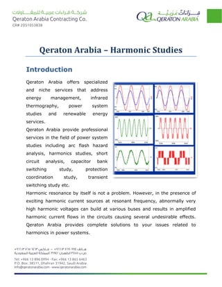 Qeraton Arabia – Harmonic Studies
Introduction
Qeraton Arabia offers specialized
and niche services that address
energy management, infrared
thermography, power system
studies and renewable energy
services.
Qeraton Arabia provide professional
services in the field of power system
studies including arc flash hazard
analysis, harmonics studies, short
circuit analysis, capacitor bank
switching study, protection
coordination study, transient
switching study etc.
Harmonic resonance by itself is not a problem. However, in the presence of
exciting harmonic current sources at resonant frequency, abnormally very
high harmonic voltages can build at various buses and results in amplified
harmonic current flows in the circuits causing several undesirable effects.
Qeraton Arabia provides complete solutions to your issues related to
harmonics in power systems.
 
