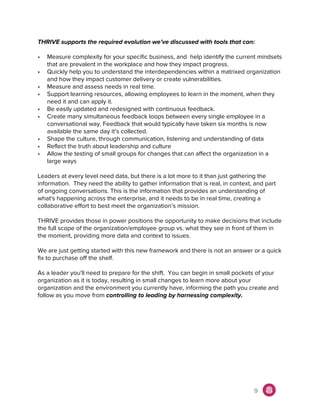 THRIVE supports the required evolution we’ve discussed with tools that can:
• Measure complexity for your specific business, and help identify the current mindsets
that are prevalent in the workplace and how they impact progress.
• Quickly help you to understand the interdependencies within a matrixed organization
and how they impact customer delivery or create vulnerabilities.
• Measure and assess needs in real time.
• Support learning resources, allowing employees to learn in the moment, when they
need it and can apply it.
• Be easily updated and redesigned with continuous feedback.
• Create many simultaneous feedback loops between every single employee in a
conversational way. Feedback that would typically have taken six months is now
available the same day it’s collected.
• Shape the culture, through communication, listening and understanding of data
• Reflect the truth about leadership and culture
• Allow the testing of small groups for changes that can affect the organization in a
large ways
Leaders at every level need data, but there is a lot more to it than just gathering the
information. They need the ability to gather information that is real, in context, and part
of ongoing conversations. This is the information that provides an understanding of
what's happening across the enterprise, and it needs to be in real time, creating a
collaborative effort to best meet the organization’s mission.
THRIVE provides those in power positions the opportunity to make decisions that include
the full scope of the organization/employee group vs. what they see in front of them in
the moment, providing more data and context to issues.
We are just getting started with this new framework and there is not an answer or a quick
fix to purchase off the shelf.
As a leader you'll need to prepare for the shift. You can begin in small pockets of your
organization as it is today, resulting in small changes to learn more about your
organization and the environment you currently have, informing the path you create and
follow as you move from ​controlling to leading by harnessing complexity.
9
 