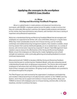Applying the concepts in the workplace
THRIVE Case Studies
#1 Alcoa
Giving and Receiving Feedback Program
Alcoa is a global leader in metal solutions and advanced manufacturing
techniques, with 60,000+ employees spread across the globe. In order to ensure that
they are continually offering their customers the highest quality products and solutions
on the market, they have built diverse sets of teams, with members who have a variety of
expertises and professional experiences.
Alcoa has a standardized Giving and Receiving Feedback Model that all managers and
employees are expected to be familiar with, and comfortable utilizing on a regular basis.
While they invest considerable amounts into in-house training, such as multi-day
workshops and traditional learning management systems, they needed a scalable, virtual
training solution that could be distributed globally, on an as needed basis, to a variety of
devices, with minimal action required by corporate IT. Alcoa’s Talent Management Team
needed a way to measure the effectiveness of the Giving and Receiving Feedback
Model, ensure that employees are following this model, highlighting areas of both
strength and weakness, while continually gathering and providing feedback to ensure
continued improvement.
Alcoa partnered with THRIVE to develop a 90-Day Giving and Receiving Feedback
Course that focused on reinforcing their Feedback Model, while also evaluating overall
understanding through short, on-going quiz assessments. The Course also encouraged
employees to self-assess their own Giving and Receiving Feedback skills, as well as
those of their managers and coworkers. On-going results and feedback were provided to
all involved throughout the program.
The Pilot Program was well received by the organization’s employees and leadership,
and resulted in Alcoa becoming an annually licensed customer on the THRIVE Learning
System, which they use to support and reinforce in-house training efforts. Alcoa uses
THRIVE to interact with employees prior to in-house training, and then after, to first set
baselines, and then to reinforce the topics.
10
 