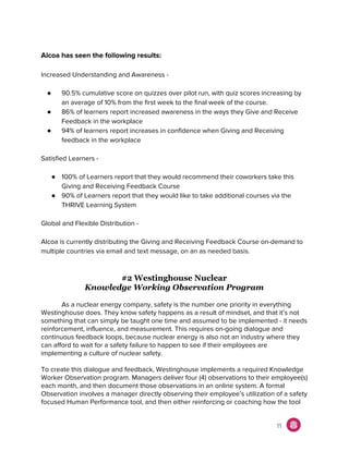Alcoa has seen the following results:
Increased Understanding and Awareness -
● 90.5% cumulative score on quizzes over pilot run, with quiz scores increasing by
an average of 10% from the first week to the final week of the course.
● 86% of learners report increased awareness in the ways they Give and Receive
Feedback in the workplace
● 94% of learners report increases in confidence when Giving and Receiving
feedback in the workplace
Satisfied Learners -
● 100% of Learners report that they would recommend their coworkers take this
Giving and Receiving Feedback Course
● 90% of Learners report that they would like to take additional courses via the
THRIVE Learning System
Global and Flexible Distribution -
Alcoa is currently distributing the Giving and Receiving Feedback Course on-demand to
multiple countries via email and text message, on an as needed basis.
#2 Westinghouse Nuclear
Knowledge Working Observation Program
As a nuclear energy company, safety is the number one priority in everything
Westinghouse does. They know safety happens as a result of mindset, and that it’s not
something that can simply be taught one time and assumed to be implemented - it needs
reinforcement, influence, and measurement. This requires on-going dialogue and
continuous feedback loops, because nuclear energy is also not an industry where they
can afford to wait for a safety failure to happen to see if their employees are
implementing a culture of nuclear safety.
To create this dialogue and feedback, Westinghouse implements a required Knowledge
Worker Observation program. Managers deliver four (4) observations to their employee(s)
each month, and then document those observations in an online system. A formal
Observation involves a manager directly observing their employee’s utilization of a safety
focused Human Performance tool, and then either reinforcing or coaching how the tool
11
 