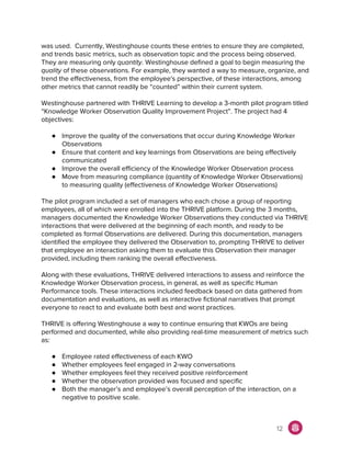 was used. Currently, Westinghouse counts these entries to ensure they are completed,
and trends basic metrics, such as observation topic and the process being observed.
They are measuring only ​quantity. Westinghouse defined a goal to begin measuring the
quality of these observations. For example, they wanted a way to measure, organize, and
trend the effectiveness, from the employee's perspective, of these interactions, among
other metrics that cannot readily be “counted” within their current system.
Westinghouse partnered with THRIVE Learning to develop a 3-month pilot program titled
“Knowledge Worker Observation Quality Improvement Project”. The project had 4
objectives:
● Improve the quality of the conversations that occur during Knowledge Worker
Observations
● Ensure that content and key learnings from Observations are being effectively
communicated
● Improve the overall efficiency of the Knowledge Worker Observation process
● Move from measuring compliance (quantity of Knowledge Worker Observations)
to measuring quality (effectiveness of Knowledge Worker Observations)
The pilot program included a set of managers who each chose a group of reporting
employees, all of which were enrolled into the THRIVE platform. During the 3 months,
managers documented the Knowledge Worker Observations they conducted via THRIVE
interactions that were delivered at the beginning of each month, and ready to be
completed as formal Observations are delivered. During this documentation, managers
identified the employee they delivered the Observation to, prompting THRIVE to deliver
that employee an interaction asking them to evaluate this Observation their manager
provided, including them ranking the overall effectiveness.
Along with these evaluations, THRIVE delivered interactions to assess and reinforce the
Knowledge Worker Observation process, in general, as well as specific Human
Performance tools. These interactions included feedback based on data gathered from
documentation and evaluations, as well as interactive fictional narratives that prompt
everyone to react to and evaluate both best and worst practices.
THRIVE is offering Westinghouse a way to continue ensuring that KWOs are being
performed and documented, while also providing real-time measurement of metrics such
as:
● Employee rated effectiveness of each KWO
● Whether employees feel engaged in 2-way conversations
● Whether employees feel they received positive reinforcement
● Whether the observation provided was focused and specific
● Both the manager’s and employee’s overall perception of the interaction, on a
negative to positive scale.
12
 