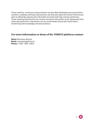 These real-time, continuous measurements not only allow Westinghouse to trend items
overtime, enabling continued improvement, but they also allow the Human Performance
team to efficiently organize this information to locate both high and low performers.
Those needing improvement can receive necessary intervention at the appropriate time,
while high performer’s interactions can be conveniently shared with entire teams,
transferring both knowledge and best practices.
For more information or demo of the THRIVE platform contact:
Name:​ Rousseau Kluever
Email:​ rousseau@gothrive.io
Phone:​ +1 267 - 909 - 0422
13
 