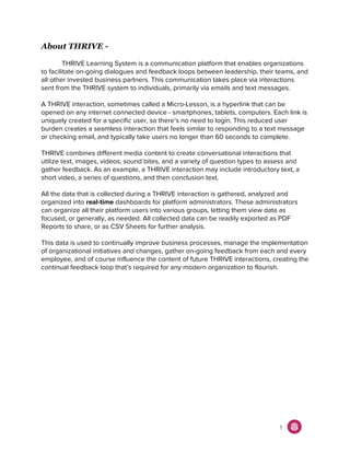 About THRIVE -
THRIVE Learning System is a communication platform that enables organizations
to facilitate on-going dialogues and feedback loops between leadership, their teams, and
all other invested business partners. This communication takes place via interactions
sent from the THRIVE system to individuals, primarily via emails and text messages.
A THRIVE interaction, sometimes called a Micro-Lesson, is a hyperlink that can be
opened on any internet connected device - smartphones, tablets, computers. Each link is
uniquely created for a specific user, so there’s no need to login. This reduced user
burden creates a seamless interaction that feels similar to responding to a text message
or checking email, and typically take users no longer than 60 seconds to complete.
THRIVE combines different media content to create conversational interactions that
utilize text, images, videos, sound bites, and a variety of question types to assess and
gather feedback. As an example, a THRIVE interaction may include introductory text, a
short video, a series of questions, and then conclusion text.
All the data that is collected during a THRIVE interaction is gathered, analyzed and
organized into ​real-time​ dashboards for platform administrators. These administrators
can organize all their platform users into various groups, letting them view data as
focused, or generally, as needed. All collected data can be readily exported as PDF
Reports to share, or as CSV Sheets for further analysis.
This data is used to continually improve business processes, manage the implementation
of organizational initiatives and changes, gather on-going feedback from each and every
employee, and of course influence the content of future THRIVE interactions, creating the
continual feedback loop that’s required for any modern organization to flourish.
1
 