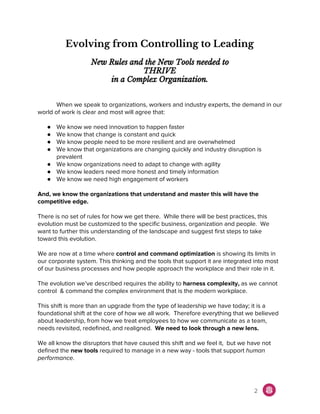 Evolving from Controlling to Leading
New Rules and the New Tools needed to
THRIVE
in a Complex Organization.
When we speak to organizations, workers and industry experts, the demand in our
world of work is clear and most will agree that:
● We know we need innovation to happen faster
● We know that change is constant and quick
● We know people need to be more resilient and are overwhelmed
● We know that organizations are changing quickly and industry disruption is
prevalent
● We know organizations need to adapt to change with agility
● We know leaders need more honest and timely information
● We know we need high engagement of workers
And, we know the organizations that understand and master this will have the
competitive edge.
There is no set of rules for how we get there. While there will be best practices, this
evolution must be customized to the specific business, organization and people. We
want to further this understanding of the landscape and suggest first steps to take
toward this evolution.
We are now at a time where ​control and command optimization​ is showing its limits in
our corporate system. This thinking and the tools that support it are integrated into most
of our business processes and how people approach the workplace and their role in it.
The evolution we’ve described requires the ability to ​harness complexity, ​as​ ​we cannot
control & command the complex environment that is the modern workplace.
This shift is more than an upgrade from the type of leadership we have today; it is a
foundational shift at the core of how we all work. Therefore everything that we believed
about leadership, from how we treat employees to how we communicate as a team,
needs revisited, redefined, and realigned. ​We need to look through a new lens.
We all know the disruptors that have caused this shift and we feel it, but we have not
defined the ​new tools ​required to manage in a new way - tools that support ​human
performance.
2
 