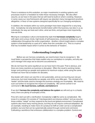 There is resistance to this evolution, as major investments in existing systems and
processes result in a hesitation to make these necessary changes. We also often
assume, as we have in the past, that we will need to build on what is existing. However,
in some cases our new framework will require we abandon many management practices
altogether, in favor of new systems designed specifically for our changing workplaces.
In addition, the mindsets within our work paradigm have been stagnant for a very long
time. Complexity not only demands transformation within the business, but also in us as
individuals; the way we treat each other, what we think, and perhaps most importantly -
how we think.
Moving to a workplace culture and leadership style that ​harnesses complexity ​begins
with open and curious minds, high levels of self-awareness, emotional intelligence, and
collaboration throughout the entire organization. Another critical insight about a complex
system is that leadership is a part of it, rather than the controller of it. This is a nuance
that has incredible impact when it comes to the behavior of ‘leaders’.
Understanding Complexity
Before we can harness complexity, we need to learn how to recognize it. We
must foster a perspective that helps explain why our workplace is complex, and why we
can't manage it the ways we’ve become accustomed to.
We do not have the same equilibrium as we have had in the past. That is obvious, and
there are many reactions as business is disrupted. Often the result is working harder,
longer and pushing our people and systems to maximum output, while using the same
mindset we have had as leaders for decades.
Any leader with vision can see this is not sustainable, and we are burning out; not just
resources, but most importantly our people, and all for very little gain. The mindset of a
‘leader’ and the tools used to manage the business strategy are incomplete. We need to
scan out further to recognize the impact of complexity. We cannot control it nor
command it. ​We must harness, cultivate, and balance it.
If we don't ​harness the complexity and balance the system ​we will end up in a chaotic
mess; there are plenty of examples of this.
First, let’s start out with a clarification: Complexity is ​not​ the same as complicated. We
know it is complex if it consists of “interdependent and diverse entities” and we assume
those entities “adapt” as they respond to the local and global environment. Complicated
systems also have many moving pieces, but they do not require continual adaptation. As
an example, needing to make more of a product to fulfil an order can be a complicated
problem, but one that can be systematically solved through control and command.
Cultivating a workforce that embraces collaboration is a complex problem. Control and
3
 
