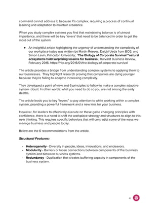 command cannot address it, because it’s complex, requiring a process of continual
learning and adaptation to maintain a balance.
When you study complex systems you find that maintaining balance is of utmost
importance, and there will be key ‘levers’ that need to be balanced in order to get the
most out of the system.
● An insightful article highlighting the urgency of understanding the complexity of
our workplace today was written by Martin Reeves, Daichi Ueda from BCG, and
Simon Levin, Princeton University; ‘​The Biology of Corporate Survival ~natural
ecosystems hold surprising lessons for business​’, Harvard Business Review,
February 2016. https://hbr.org/2016/01/the-biology-of-corporate-survival
The article provides a bridge from understanding complex systems to applying them to
our businesses. They highlight research proving that companies are dying younger
because they're failing to adapt to increasing complexity.
They developed a point of view and 6 principles to follow to make a complex adaptive
system robust. In other words: what you need to do so you are not among the early
deaths.
The article leads you to key “levers” to pay attention to while working within a complex
system, providing a powerful framework and a new lens for your business.
However, for leaders to effectively execute on these game changing principles with
confidence, there is a need to shift the workplace strategy and structures to align to this
new thinking. This requires specific behaviors that will contradict some of the ways we
manage business and people today.
Below are the 6 recommendations from the article.
Structural Features:
- Heterogeneity​ - Diversity in people, ideas, innovations, and endeavors.
- Modularity​ - Barriers or loose connections between components of the business
system and between business systems.
- Redundancy​ - Duplication that creates buffering capacity in components of the
business system.
4
 