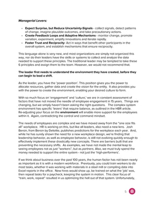 Managerial Levers:
- Expect Surprise, but Reduce Uncertainty-Signals​ - collect signals, detect patterns
of change, imagine plausible outcomes, and take precautionary actions.
- Create Feedback Loops and Adaptive Mechanisms ​- monitor change, promote
variation, experiment, amplify innovations and iterate rapidly.
- Foster Trust and Reciprocity​- Act in ways that benefit other participants in the
overall system, and establish mechanisms that ensure reciprocity.
This language alone is very new, and most organizations are simply not organized this
way, nor do their leaders have the skills or systems to collect and analyze the data
needed to support these principles. The traditional leader may be tempted to take these
6 principles and assign them to the team. However, we would not recommend that.
The leader first needs to understand the environment they have created, before they
can begin to lead a shift.
As the leader, you have the ‘power position’. This position gives you the power to
allocate resources, gather data and create the vision for the entity. It also provides you
with the power to create the environment, enabling your desired culture to form.
With so much focus on ‘engagement’ and ‘culture,' we are in constant assessment of
factors that have not moved the needle of employee engagement in 15 years. Things are
changing, but we simply haven’t been asking the right questions. The complex system
environment has specific ‘levers’ that require balance, as outlined in the HBR article.
Re-adjusting your focus on the ​environment​ will enable more support for the employees
within it. Again, contradicting the control and command mindset.
The needs of employees are complex and we have moved away from the “one size fits
all” workplace. HR is working on this, but like all leaders, also need a new lens. Josh
Bersin, from Bersin by Deloitte, publishes predictions for the workplace each year. And,
while he has surely shown the need for a new workplace design, we’re finding that
leadership behavior, as well as employee behavior, is still not evolving quickly enough to
effectively implement these drastically new concepts. There are barriers built that are
preventing the necessary shifts. As examples, we have not made the mental leap to
seeing employees not as just “workers”, but as ​partners. Also, we must truly spend the
money needed to support the entire system - not just the ‘high-performers’.
If we think about business over the past 100 years, the human factor has not been nearly
as important as it is with a modern workforce. Previously, you could train workers to do
most tasks, whether it was working with materials in a steel mill or compiling data into
Excel reports in the office. New hires would show up, be trained on what the ‘job’ was,
then repeat tasks for a paycheck, keeping the system in motion. This clear focus of
“train, work, repeat” resulted in us optimizing the hell out of that system. Unfortunately,
5
 
