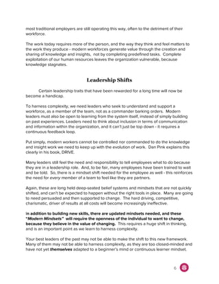 most traditional employers are still operating this way, often to the detriment of their
workforce.
The work today requires more of the person, and the way they think and feel matters to
the work they produce - modern workforces generate value through the creation and
sharing of knowledge and insights, not by completing predefined tasks. Complete
exploitation of our human resources leaves the organization vulnerable, because
knowledge stagnates.
Leadership Shifts
Certain leadership traits that have been rewarded for a long time will now be
become a handicap.
To harness complexity, we need leaders who seek to understand and support a
workforce, as a member of the team, not as a commander barking orders. Modern
leaders must also be open to learning from the system itself, instead of simply building
on past experiences. Leaders need to think about inclusion in terms of communication
and information within the organization, and it can’t just be top down - it requires a
continuous feedback loop.
Put simply, modern workers cannot be controlled nor commanded to do the knowledge
and insight work we need to keep up with the evolution of work. Dan Pink explains this
clearly in his book, DRIVE.
Many leaders still feel the need and responsibility to tell employees what to do because
they are in a leadership role. And, to be fair, many employees have been trained to wait
and be told. So, there is a mindset shift needed for the employee as well - this reinforces
the need for ​every member of a team to feel like they are partners.
Again, these are long held deep-seated belief systems and mindsets that are not quickly
shifted, and can’t be expected to happen without the right tools in place. Many are going
to need persuaded and then supported to change. The hard driving, competitive,
charismatic, driver of results at all costs will become increasingly ineffective.
I​n addition to building new skills, there are updated mindsets needed, and these
“​Modern Mindsets” will require the openness of the individual to want to change,
because they believe in the value of changing.​ This requires a huge shift in thinking,
and is an important point as we learn to harness complexity.
Your best leaders of the past may not be able to make the shift to this new framework.
Many of them may not be able to harness complexity, as they are too closed-minded and
have not yet ​themselves adapted to a beginner’s mind or continuous learner mindset.
6
 