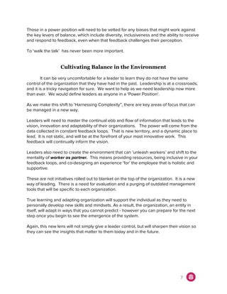 Those in a power position will need to be vetted for any biases that might work against
the key levers of balance, which include diversity, inclusiveness and the ability to receive
and respond to feedback, even when that feedback challenges their perception.
To ‘walk the talk’ has never been more important.
Cultivating Balance in the Environment
It can be very uncomfortable for a leader to learn they do not have the same
control of the organization that they have had in the past. Leadership is at a crossroads,
and it is a tricky navigation for sure. We want to help as we need leadership now more
than ever. We would define leaders as anyone in a ‘Power Position’.
As we make this shift to ‘Harnessing Complexity”, there are key areas of focus that can
be managed in a new way.
Leaders will need to master the continual ebb and flow of information that leads to the
vision, innovation and adaptability of their organizations. The power will come from the
data collected in constant feedback loops. That is new territory, and a dynamic place to
lead. It is not static, and will be at the forefront of your most innovative work. This
feedback will continually inform the vision.
Leaders also need to create the environment that can ‘unleash workers’ and shift to the
mentality of ​worker as partner. This means providing resources, being inclusive in your
feedback loops, and co-designing an experience ‘for’ the employee that is holistic and
supportive.
These are not initiatives rolled out to blanket on the top of the organization. It is a new
way of leading. There is a need for evaluation and a purging of outdated management
tools that will be specific to each organization.
True learning and adapting organization will support the individual as they need to
personally develop new skills and mindsets. As a result, the organization, an entity in
itself, will adapt in ways that you cannot predict - however you can prepare for the next
step once you begin to see the emergence of the system.
Again, this new lens will not simply give a leader control, but will sharpen their vision so
they can see the insights that matter to them today and in the future.
7
 
