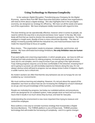 Using Technology to Harness Complexity
In her webcast, ​Digital Disruption: Transforming your Company for the Digital
Economy, Jeanne Ross from MIT Sloan Executive Education outlines how organizations
will need to think about a digital strategy. She also highlights that in the pre-digital
economy, we designed our strategy for efficiency. We have cut all the waste and space
out of the organization. We have employees totally maximized with regard to time.
This lean thinking can be operationally effective, however when it comes to people, we
need to rethink the way time is structured and leave more ‘space’ in the day. We most
likely will find that we need to shorten the workweek to provide more balance. For those
engaged in insight work, ​Quality of time is more critical than ​Quantity. The idea of
always increasing quantity defined the industrial era, and most businesses have not
made the required leap to focus on quality.
Ross shares, “The organization needs to empower, collaborate, synchronize, and
partner. We have eliminated technology limitations, ​the only limitation now are human
limitations”.
If we want agility and a learning organization, in which people grow, we have to shift our
thinking from task production to making progress. Increasing task production can be
hard, but it’s not complex, and it’s easy to know if you are going in the right direction.
Truly making progress requires us to be less comfortable in the direction, knowing that if
we’re going to succeed, we will inevitably experience failures along the way. It’s not
always obvious what will lead to progress, but we always know it when it happens. Again,
a subtle nuance, but a critical one.
As modern workers we often find that the very behaviors we are so hungry for are not
enabled by our ‘environments’.
We must continue learning and adapting. However, it's not just about the speed of the
adaptation, but more so about how we are increasing the intelligence of each individual
as we go; and not just knowledge of the business, but knowledge of self.
People are motivated by progress, but today our outdated policies and procedures,
which we designed for an outdated system, make people work so hard and such long
hours that it results in so much stress they burnout, and look for new jobs.
Understanding the environment is now more important than trying to measure and
control the employee.
Ross outlines a new way to consider business strategy that incorporates a Digital
Services Backbone. The THRIVE platform is one of these tools. THRIVE provides
technology that will enable the harnessing of complexity - and it is a game changer.
8
 