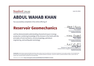 STATEMENT OF ACCOMPLISHMENT
Stanford University
School of Earth, Energy & Environmental Sciences
Benjamin M. Page Professor of Geophysics
Mark D. Zoback
Stanford University
Department of Geophysics
PhD Candidate
Noha Farghal
Stanford University
Department of Geophysics
PhD Candidate
Fatemeh S. Rassouli
June 10, 2016
ABDUL WAHAB KHAN
has successfully completed a free online offering of
Reservoir Geomechanics
and has demonstrated understanding of practical issues in energy
production combining knowledge of the stresses in the Earth with the
principles of rock mechanics, structural geology, petroleum
engineering, and earthquake seismology.
PLEASE NOTE: SOME ONLINE COURSES MAY DRAW ON MATERIAL FROM COURSES TAUGHT ON-CAMPUS BUT THEY ARE NOT EQUIVALENT TO ON-CAMPUS COURSES. THIS STATEMENT DOES
NOT AFFIRM THAT THIS PARTICIPANT WAS ENROLLED AS A STUDENT AT STANFORD UNIVERSITY IN ANY WAY. IT DOES NOT CONFER A STANFORD UNIVERSITY GRADE, COURSE CREDIT OR
DEGREE, AND IT DOES NOT VERIFY THE IDENTITY OF THE PARTICIPANT.
Authenticity can be verified at https://verify.lagunita.stanford.edu/SOA/f4864a679e15479b8b9972c27c821fe2
 