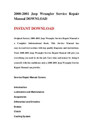 2000-2001 Jeep Wrangler Service Repair
Manual DOWNLOAD

INSTANT DOWNLOAD

Original Factory 2000-2001 Jeep Wrangler Service Repair Manual is

a Complete Informational Book. This Service Manual has

easy-to-read text sections with top quality diagrams and instructions.

Trust 2000-2001 Jeep Wrangler Service Repair Manual will give you

everything you need to do the job. Save time and money by doing it

yourself, with the confidence only a 2000-2001 Jeep Wrangler Service

Repair Manual can provide.



Service Repair Manual Covers:



Introduction

Lubrication and Maintenance

Suspension

Differential and Driveline

Brakes

Clutch

Cooling System
 