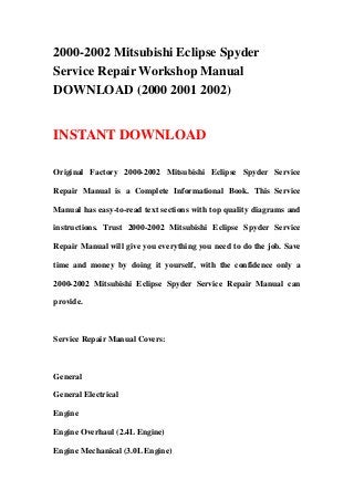 2000-2002 Mitsubishi Eclipse Spyder
Service Repair Workshop Manual
DOWNLOAD (2000 2001 2002)
INSTANT DOWNLOAD
Original Factory 2000-2002 Mitsubishi Eclipse Spyder Service
Repair Manual is a Complete Informational Book. This Service
Manual has easy-to-read text sections with top quality diagrams and
instructions. Trust 2000-2002 Mitsubishi Eclipse Spyder Service
Repair Manual will give you everything you need to do the job. Save
time and money by doing it yourself, with the confidence only a
2000-2002 Mitsubishi Eclipse Spyder Service Repair Manual can
provide.
Service Repair Manual Covers:
General
General Electrical
Engine
Engine Overhaul (2.4L Engine)
Engine Mechanical (3.0L Engine)
 