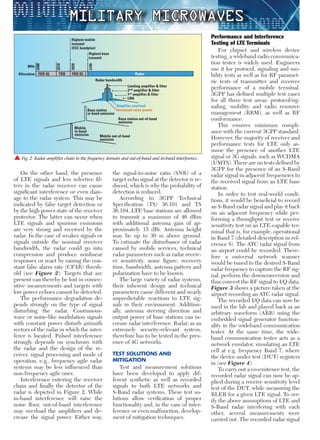 Military Microwaves
Performance and Interference
Testing of LTE Terminals
For chipset and wireless device
testing, a wideband radio communica-
tion tester is widely used. Engineers
use it for protocol, signaling and mo-
bility tests as well as for RF paramet-
ric tests of transmitter and receiver
performance of a mobile terminal.
3GPP has deﬁned multiple test cases
for all three test areas: protocol/sig-
naling, mobility and radio resource
management (RRM), as well as RF
conformance.
This ensures minimum compli-
ance with the current 3GPP standard.
However, the majority of receiver and
performance tests for LTE only as-
sume the presence of another LTE
signal or 3G signals, such as WCDMA
(UMTS). There are no tests deﬁned by
3GPP for the presence of an S-Band
radar signal in adjacent frequencies to
the received signal from an LTE base
station.
In order to test real-world condi-
tions, it would be beneﬁcial to record
an S-Band radar signal and play it back
on an adjacent frequency while per-
forming a throughput test or receive
sensitivity test on an LTE-capable ter-
minal that is, for example, operational
in Band 7 (detailed description in ref-
erence 8). The ATC radar signal from
an airport could be recorded. There-
fore a universal network scanner
would be tuned to the desired S-Band
radar frequency to capture the RF sig-
nal, perform the downconversion and
thus convert the RF signal to I/Q data.
Figure 3 shows a picture taken at the
airport recording an ATC radar signal.
The recorded I/Q data can now be
used in the lab and played back as an
arbitrary waveform (ARB) using the
embedded signal generator function-
ality in the wideband communication
tester. At the same time, the wide-
band communication tester acts as a
network emulator, simulating an LTE
cell at e.g. frequency Band 7, where
the device under test (DUT) registers
in (see Figure 4).
To carry out a co-existence test, the
recorded radar signal can now be ap-
plied during a receive sensitivity level
test of the DUT, while measuring the
BLER for a given LTE signal. To ver-
ify the above assumptions of LTE and
S-Band radar interfering with each
other, several measurements were
carried out. The recorded radar signal
the signal-to-noise ratio (SNR) of a
target echo signal at the detector is re-
duced, which is why the probability of
detection is reduced.
According to 3GPP Technical
Speciﬁcation (TS) 36.101 and TS
36.104, LTE base stations are allowed
to transmit a maximum of 46 dBm
with additional antenna gain of ap-
proximately 15 dBi. Antenna height
may be up to 30 m above ground.
To estimate the disturbance of radar
caused by mobile services, technical
radar parameters such as radar receiv-
er sensitivity, noise ﬁgure, recovery
time, bandwidth, antenna pattern and
polarization have to be known.
The large variety of radar systems,
their inherent design and technical
parameters cause different and nearly
unpredictable reactions to LTE sig-
nals in their environment. Addition-
ally, antenna steering direction and
output power of base stations can in-
crease radar interference. Radar, as an
extremely security-relevant system,
therefore has to be tested in the pres-
ence of 4G networks.
TEST SOLUTIONS AND
MITIGATION
Test and measurement solutions
have been developed to apply dif-
ferent synthetic as well as recorded
signals to both LTE networks and
S-Band radar systems. These test so-
lutions allow veriﬁcation of proper
functionality and, in the case of inter-
ference or even malfunction, develop-
ment of mitigation techniques.
On the other hand, the presence
of LTE signals and less selective ﬁl-
ters in the radar receiver can cause
signiﬁcant interference or even dam-
age to the radar system. This may be
indicated by false target detection or
by the high power state of the receiver
protector. The latter can occur when
LTE signals and spurious emissions
are very strong and received by the
radar. In the case of weaker signals or
signals outside the nominal receiver
bandwidth, the radar could go into
compression and produce nonlinear
responses or react by raising the con-
stant false alarm rate (CFAR) thresh-
old (see Figure 2). Targets that are
present can thereby be lost in consec-
utive measurements and targets with
low power echoes cannot be detected.
The performance degradation de-
pends strongly on the type of signal
disturbing the radar. Continuous-
wave or noise-like modulation signals
with constant power disturb azimuth
sectors of the radar in which the inter-
ferer is located. Pulsed interference
strongly depends on synchrony with
the radar and the design of the re-
ceiver, signal processing and mode of
operation, e.g., frequency agile radar
systems may be less inﬂuenced than
non-frequency agile ones.
Interference entering the receiver
chain and ﬁnally the detector of the
radar is depicted in Figure 2. While
in-band interference will raise the
noise ﬂoor, out-of-band interference
may overload the ampliﬁers and de-
crease the signal power. Either way,
 Fig. 2 Radar ampliﬁer chain in the frequency domain and out-of-band and in-band interference.
Highest mobile
transmit
(ECC bandplan)
Highest base
transmit
Allocation FDD UL TDD FDD DL Radar
MHz
2500
2700
2570
2620
Radar bandwidth
Limiting amplifier & filter
2nd amplifier & filter
1st amplifier & filter
LNA
Amplifier overload
Increased noise power
Base station out-of-band
emission
Base station
in-band emission
Mobile
in-band
emission Mobile out-of-band
emission
 