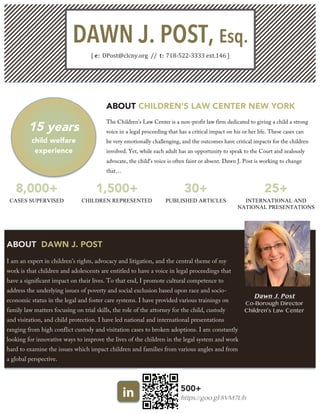 DAWN J. POST, Esq.
[  e:  DPost@clcny.org    //    t:  718-­‐522-­‐3333  ext.146  ]  
15 years
child welfare
experience
ABOUT CHILDREN’S LAW CENTER NEW YORK
The Children’s Law Center is a non-profit law firm dedicated to giving a child a strong
voice in a legal proceeding that has a critical impact on his or her life. These cases can
be very emotionally challenging, and the outcomes have critical impacts for the children
involved. Yet, while each adult has an opportunity to speak to the Court and zealously
advocate, the child’s voice is often faint or absent. Dawn J. Post is working to change
that…
8,000+ 1,500+ 30+ 25+
CASES SUPERVISED CHILDREN REPRESENTED PUBLISHED ARTICLES INTERNATIONAL AND
NATIONAL PRESENTATIONS
ABOUT DAWN J. POST
I am an expert in children’s rights, advocacy and litigation, and the central theme of my
work is that children and adolescents are entitled to have a voice in legal proceedings that
have a significant impact on their lives. To that end, I promote cultural competence to
address the underlying issues of poverty and social exclusion based upon race and socio-
economic status in the legal and foster care systems. I have provided various trainings on
family law matters focusing on trial skills, the role of the attorney for the child, custody
and visitation, and child protection. I have led national and international presentations
ranging from high conflict custody and visitation cases to broken adoptions. I am constantly
looking for innovative ways to improve the lives of the children in the legal system and work
hard to examine the issues which impact children and families from various angles and from
a global perspective.
Dawn J. Post
Co-Borough Director
Children’s Law Center
in 500+
https://goo.gl/8VM7Uh
 