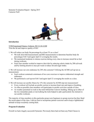 Semester Evaluation Report - Spring 2015
Cameron Yuill
Illustration 1: http://certification.acsm.org/files/image/modified_plank.jpg
Introduction
T/TH Functional Fitness- Colorow 383 11:10-12:00
Trim the fat and improve quality of life!
1. We will reduce our body fat percentage by at least 3% as a class!
• We took skin-fold measurements and BEI measurements to determine baseline body fat
percentages Feb 5 and again April 21 averaging the results.
• We maintained moderate to intense exercise during every class to increase stored fat as fuel
during workouts.
• Each class member worked to improve their diet by reducing calorie intake by 200 cal/week
and by limiting deserts to once per week to reduce fat and sugar intake.
2. We will increase our core endurance by 20% this semester! Utilizing the ACSM curl-up test as
measurement.
• Each workout contained a minimum of two core exercises to improve abdominal strength and
endurance.
• We performed a curl-up test Feb 5 and again April 21 averaging the results as a class.
3. We will increase our aerobic fitness by 15% this semester by ACSM step test measurement!
• Every workout will include an aerobic section to increase heart rate and improve breathing.
• As often as possible class members will participate in aerobic activities outside of class.
• As weather permitted we took to the trails behind the Colorow building. Hiking up to either of
the two immediate peaks or run/walking the trails helped to add a particularly fun element to
our aerobic workouts.
The majority of class members in this particular group were beginners to group exercise but they liked
the social aspect of the class. I did my best to incorporate partner exercises and to keep a lighthearted
attitude to keep everybody coming back.
Program Evaluation
Overall we had a hugely successful Semester. Previously there had not been any Peak Classes in
 