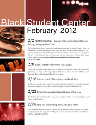 2/2 FILM SCREENING -- Can We Talk: Learning from Boston’s
Busing/Desegregation Crisis
2/8 Black Student Center Open Mic Lounge:
Come join the Black Student Center for a night of fun,conscious raising, and inspirational
performances. 6-10pm in the Campus Center Ballroom A and B. For more infofind us on
facebook: Black Student Center Open Mic Movement		
Black Student Center
2/24 Step Into History Step Show and After Party
Come learn about the historical Divine 9 and see how the greeks and some of our local high school
students represents their organizations! After party to follow. Campus Center Terrace and Ballrooms
5:00 PM to 11:59 PM U03-3550
2/22 Bristol Community College: History of Hip Hop
The Black Student Center Dance Crew goes on tour to perform in Bristol Community Coleges annual
History of Hip Hop Show.
February 2012
2/16 Intersection X: Where Queer and Black Meet
Collaboration with the Queer Student Center Glorious Praise Gospel Concert. 7pm Ryan Lounge
McCormack Building 3rd Flr. (Panel Discussion) Campus Center 3rd Floor Room 3540.
The William Monroe Trotter Institute, the Black Student Center, and the Joseph P. Healey Library at
the University of Massachusetts Boston invite you to join us for a screening of the film Can We Talk:
Learning from Boston’s Busing/Desegregation Crisis on February 2 from 2 to 4 p.m. and again on
February 14 from 11 a.m. to 1 p.m. All screenings will take place on the 11th floor of the Healey
Library at UMass Boston. For more information, email andrew.elder@umb.edu or
call 617-287-5944.
 