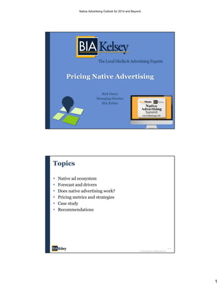 1
TheLocalMedia&AdvertisingExperts
Pricing Native Advertising
Rick Ducey
Managing Director
BIA/Kelsey
Topics
 Native ad ecosystem
 Forecast and drivers
 Does native advertising work?
 Pricing metrics and strategies
 Case study
 Recommendations
2
© 2014 BIA/Kelsey. All Rights Reserved.
Native Advertising Outlook for 2014 and Beyond
 