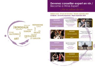 3
Devenez conseiller-expert en vin /
Become a Wine Expert
« Art et culture du vin »
Diplôme école : 10 mois de formation - Rentrée septembre 2014
Certificate : 10 month programme - Begins September 2014
Maîtriser la dégustation des vins
Apprendre à démystifier le vin
Découvrir des vignobles
Master the art of wine tasting
Learn to demystify wine
Explore wineries
DÉCOUVRIR
L’Art de la dégustation
The Art of wine tasting
page 6
Pratiquer les accords mets et vins
S’initier à l’art de la table
Comprendre les échanges dans la filière
Practice wine pairing
Discover the ‘art de la table’
Understand trade in the industry
PARTAGER
L’Art de la sommellerie
The Art of a Sommelier
page 7
Apprendre la langue française
Découvrir la culture française
Vivre à la française
Learn French
Discover French Culture
Live French-style
VOYAGER
L’Art de vivre à la française
The Art of French living
page 8
Comprendre la vigne et son terroir
Découvrir la culture du vin et l’œnologie
Visiter des châteaux mythiques
Understand wines and their soils
Discover the wine culture and oenology
Visit legendary chateaux
ECHANGER
L’Art et la culture du vin
The Art and Culture of Wine
page 9
 