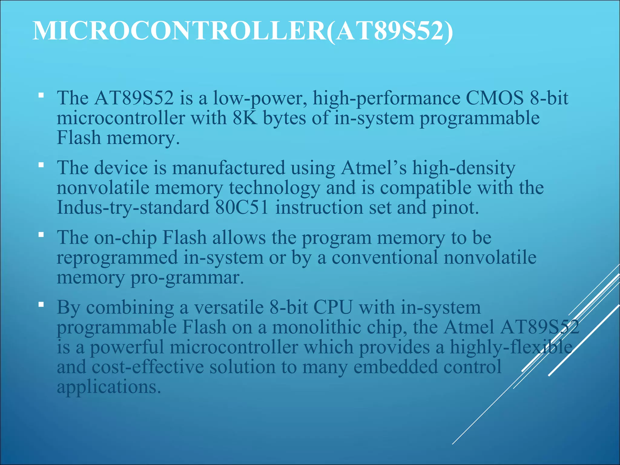 MICROCONTROLLER(AT89S52)
 The AT89S52 is a low-power, high-performance CMOS 8-bit
microcontroller with 8K bytes of in-system programmable
Flash memory.
 The device is manufactured using Atmel’s high-density
nonvolatile memory technology and is compatible with the
Indus-try-standard 80C51 instruction set and pinot.
 The on-chip Flash allows the program memory to be
reprogrammed in-system or by a conventional nonvolatile
memory pro-grammar.
 By combining a versatile 8-bit CPU with in-system
programmable Flash on a monolithic chip, the Atmel AT89S52
is a powerful microcontroller which provides a highly-flexible
and cost-effective solution to many embedded control
applications.
 