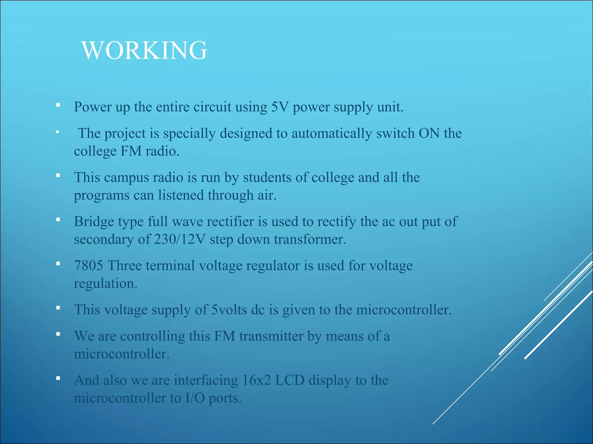 WORKING
 Power up the entire circuit using 5V power supply unit.
• The project is specially designed to automatically switch ON the
college FM radio.
 This campus radio is run by students of college and all the
programs can listened through air.
 Bridge type full wave rectifier is used to rectify the ac out put of
secondary of 230/12V step down transformer.
 7805 Three terminal voltage regulator is used for voltage
regulation.
 This voltage supply of 5volts dc is given to the microcontroller.
 We are controlling this FM transmitter by means of a
microcontroller.
 And also we are interfacing 16x2 LCD display to the
microcontroller to I/O ports.
 