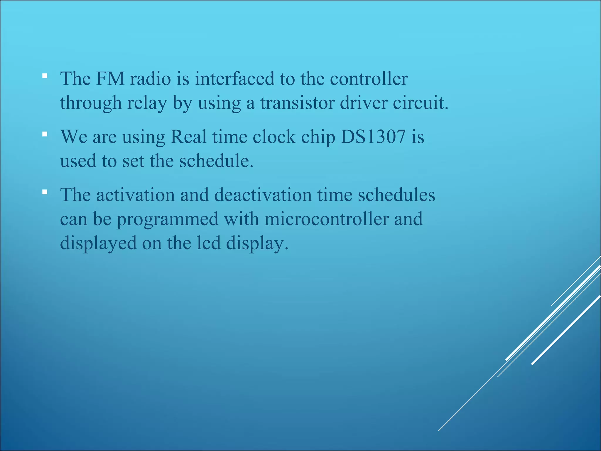  The FM radio is interfaced to the controller
through relay by using a transistor driver circuit.
 We are using Real time clock chip DS1307 is
used to set the schedule.
 The activation and deactivation time schedules
can be programmed with microcontroller and
displayed on the lcd display.
 
