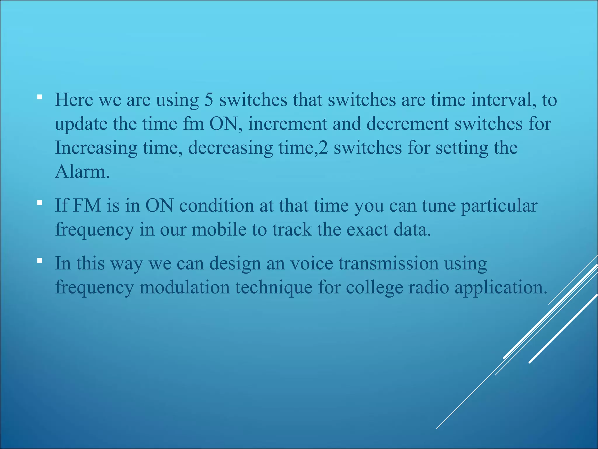  Here we are using 5 switches that switches are time interval, to
update the time fm ON, increment and decrement switches for
Increasing time, decreasing time,2 switches for setting the
Alarm.
 If FM is in ON condition at that time you can tune particular
frequency in our mobile to track the exact data.
 In this way we can design an voice transmission using
frequency modulation technique for college radio application.
 
