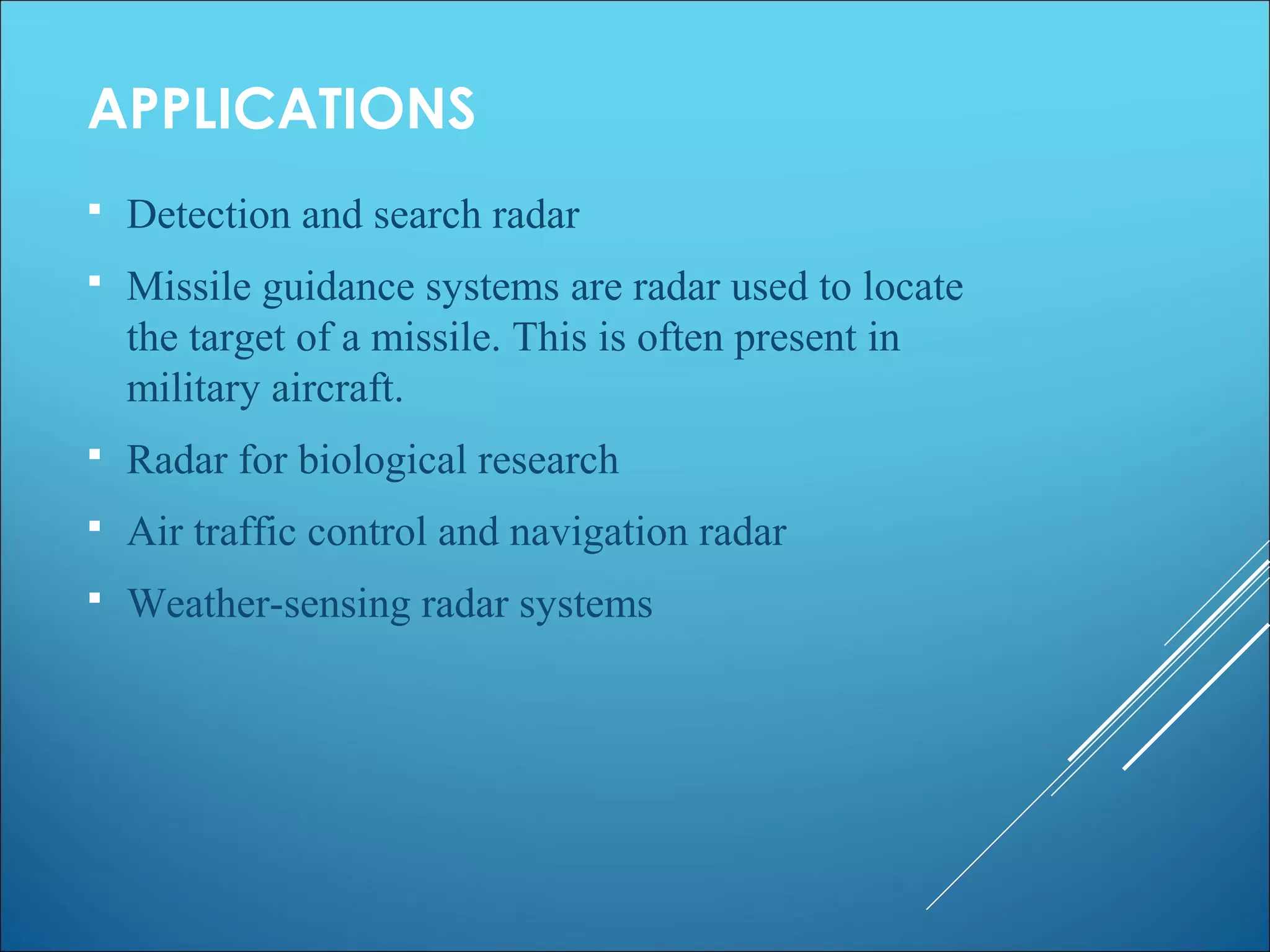 APPLICATIONS
 Detection and search radar
 Missile guidance systems are radar used to locate
the target of a missile. This is often present in
military aircraft.
 Radar for biological research
 Air traffic control and navigation radar
 Weather-sensing radar systems
 