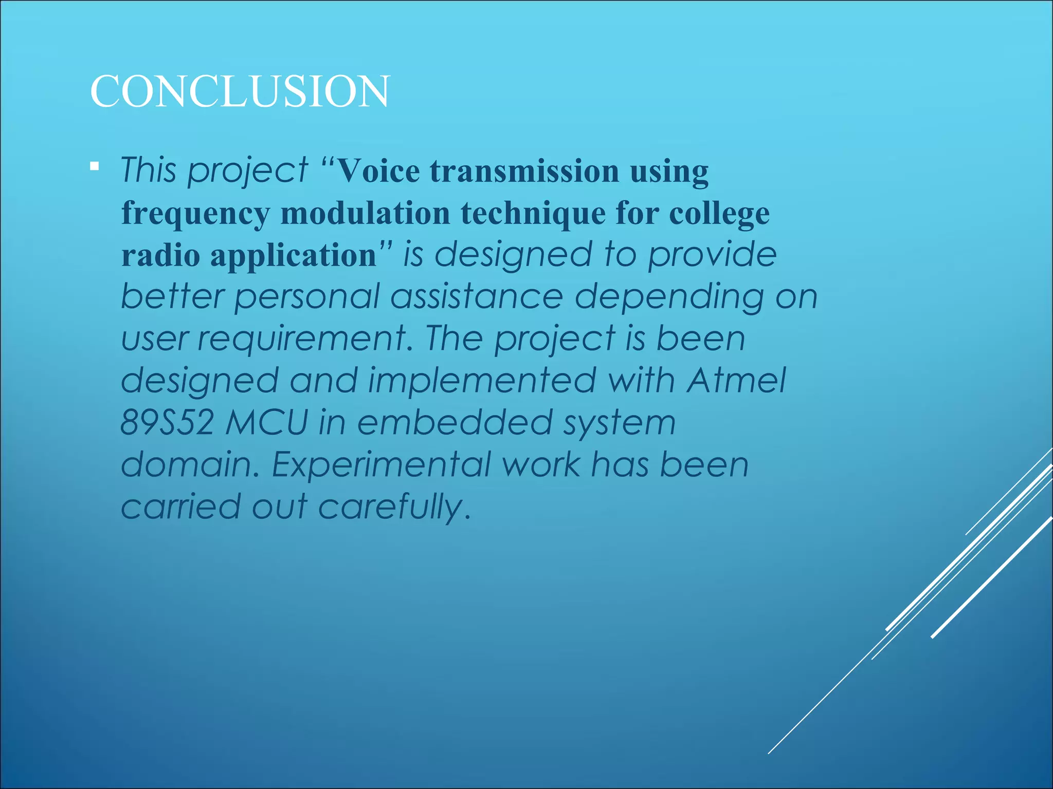 CONCLUSION
 This project “Voice transmission using
frequency modulation technique for college
radio application” is designed to provide
better personal assistance depending on
user requirement. The project is been
designed and implemented with Atmel
89S52 MCU in embedded system
domain. Experimental work has been
carried out carefully.
 