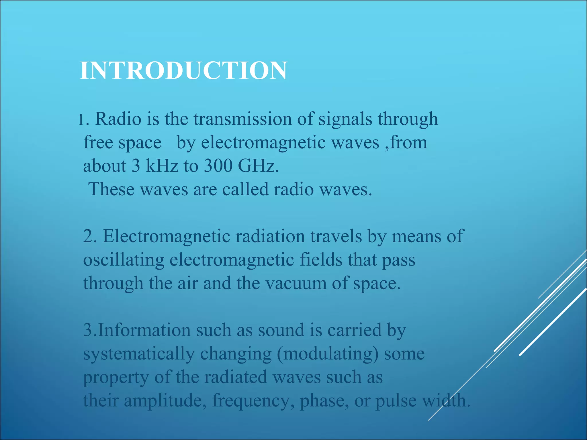 INTRODUCTION
1. Radio is the transmission of signals through
free space by electromagnetic waves ,from
about 3 kHz to 300 GHz.
These waves are called radio waves.
2. Electromagnetic radiation travels by means of
oscillating electromagnetic fields that pass
through the air and the vacuum of space.
3.Information such as sound is carried by
systematically changing (modulating) some
property of the radiated waves such as
their amplitude, frequency, phase, or pulse width.
 