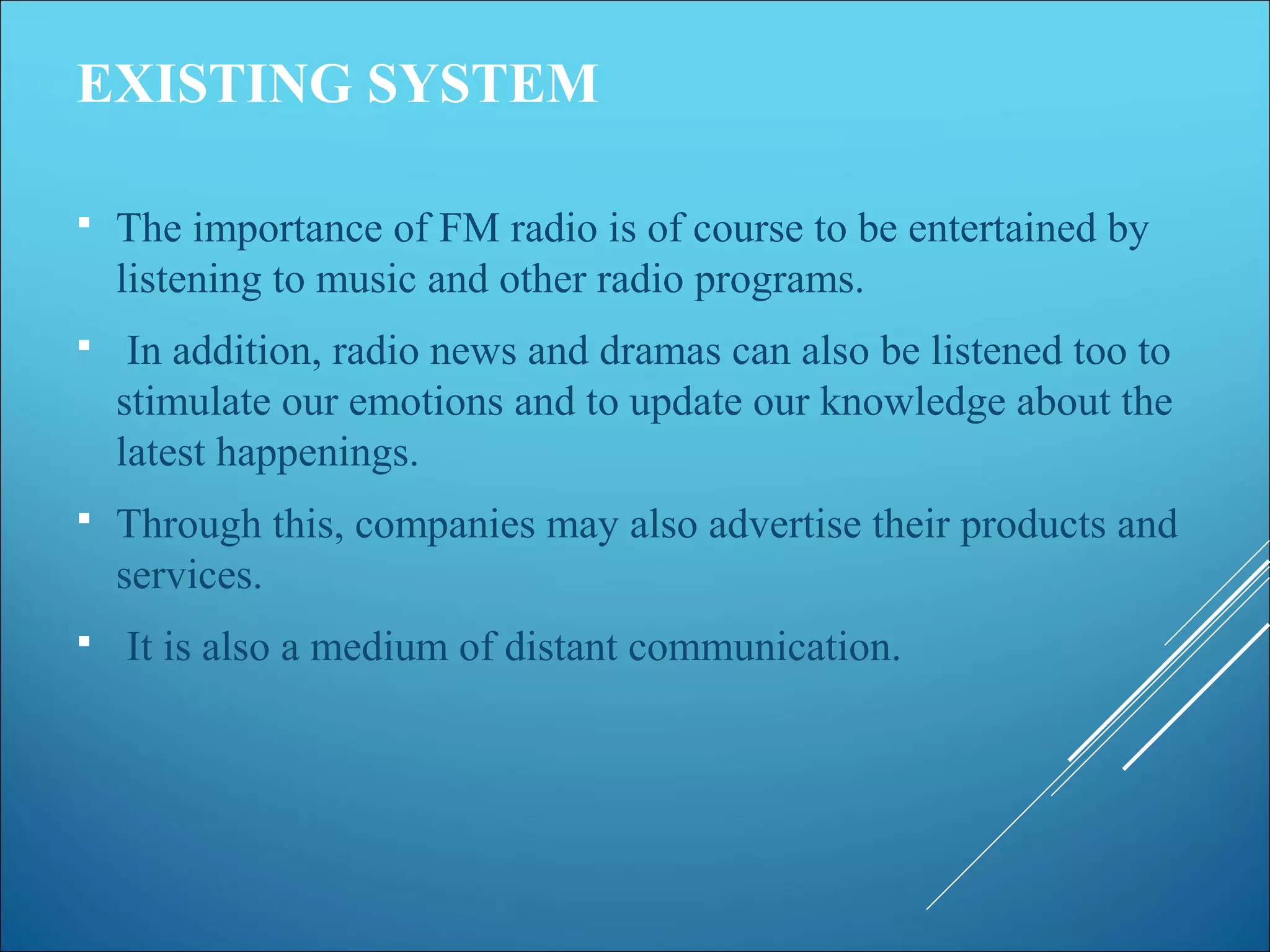 EXISTING SYSTEM
 The importance of FM radio is of course to be entertained by
listening to music and other radio programs.
 In addition, radio news and dramas can also be listened too to
stimulate our emotions and to update our knowledge about the
latest happenings.
 Through this, companies may also advertise their products and
services.
 It is also a medium of distant communication.
 