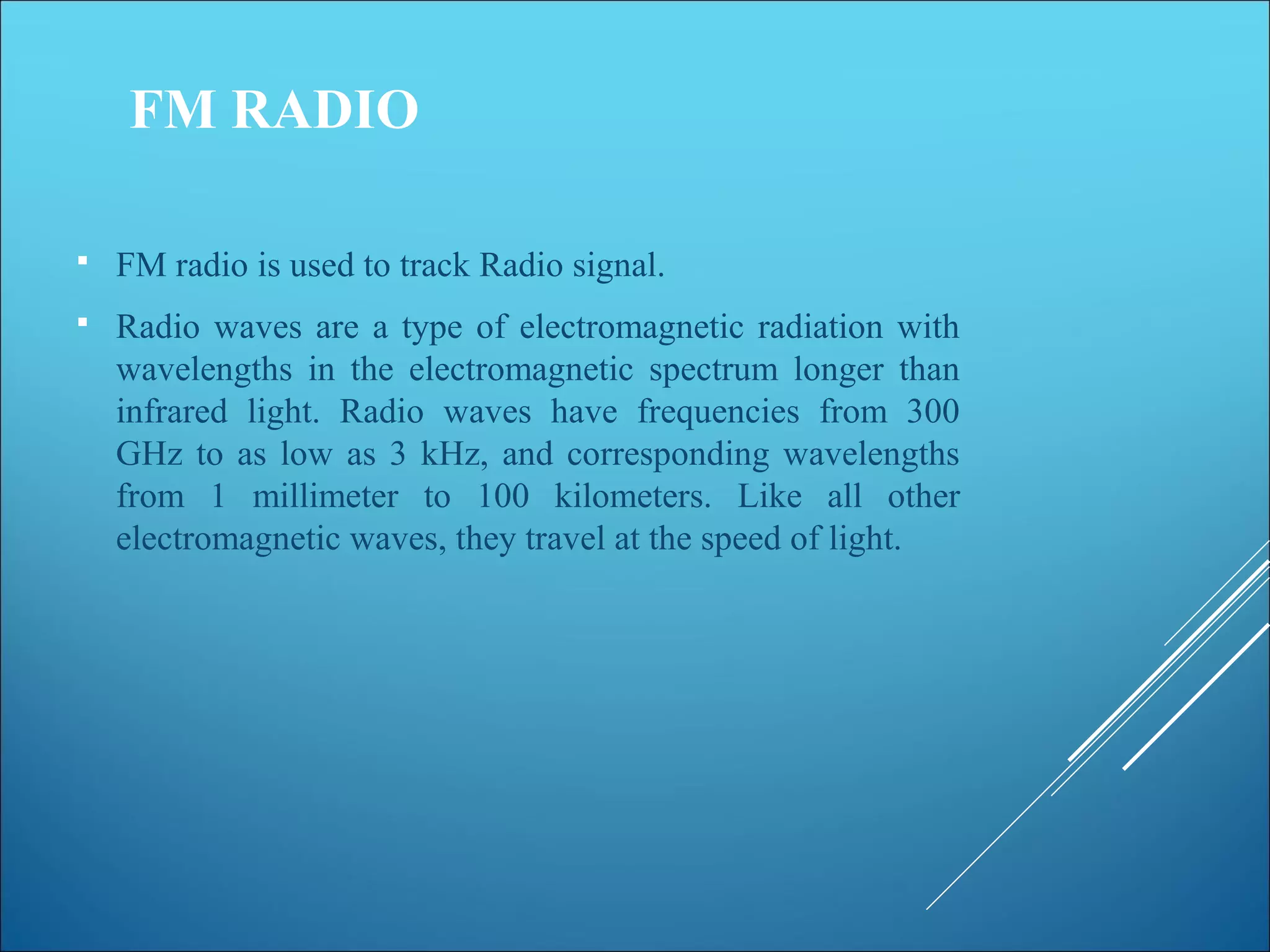 FM RADIO
 FM radio is used to track Radio signal.
 Radio waves are a type of electromagnetic radiation with
wavelengths in the electromagnetic spectrum longer than
infrared light. Radio waves have frequencies from 300
GHz to as low as 3 kHz, and corresponding wavelengths
from 1 millimeter to 100 kilometers. Like all other
electromagnetic waves, they travel at the speed of light.
 