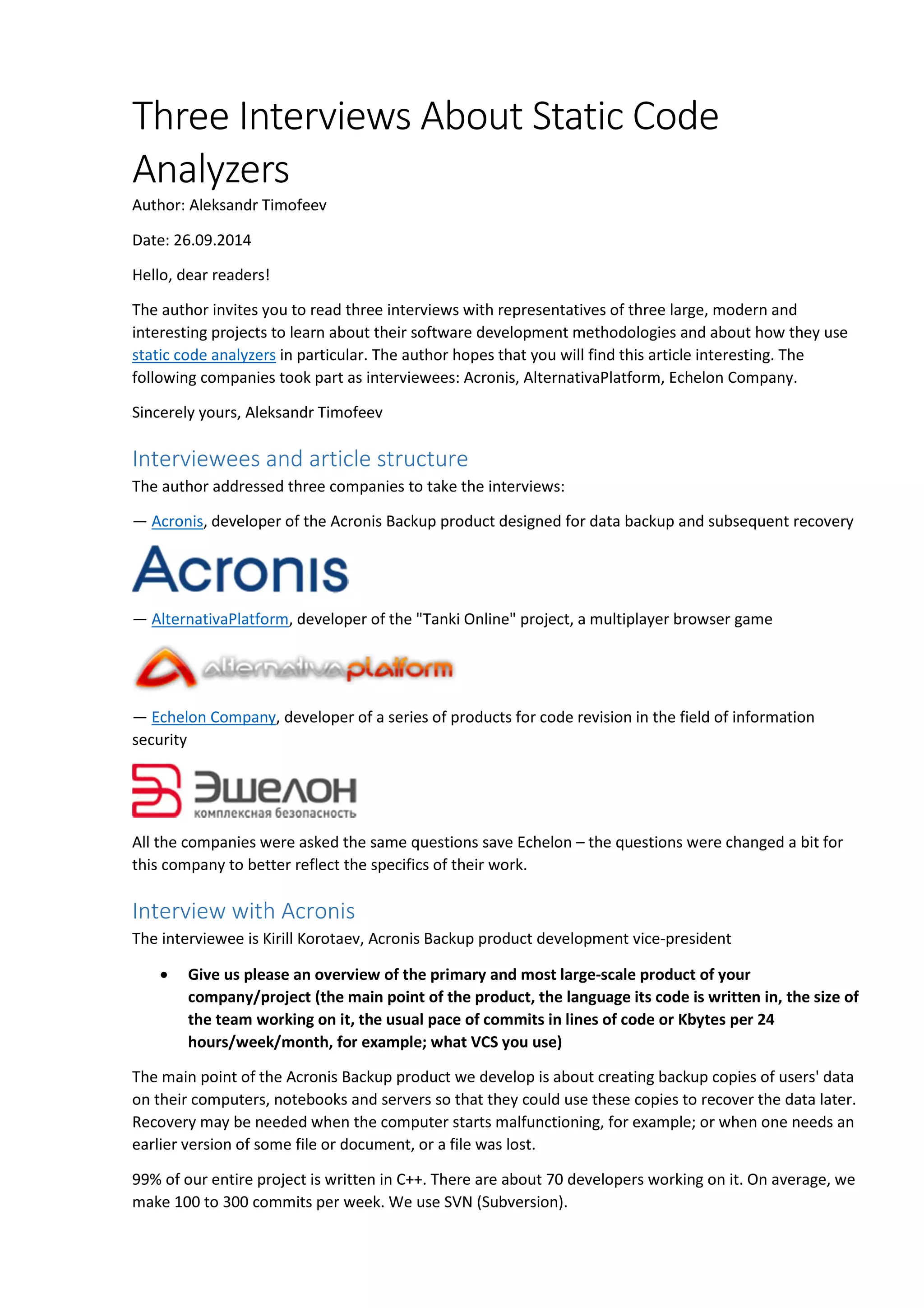 Three Interviews About Static Code 
Analyzers 
Author: Aleksandr Timofeev 
Date: 26.09.2014 
Hello, dear readers! 
The author invites you to read three interviews with representatives of three large, modern and 
interesting projects to learn about their software development methodologies and about how they use 
static code analyzers in particular. The author hopes that you will find this article interesting. The 
following companies took part as interviewees: Acronis, AlternativaPlatform, Echelon Company. 
Sincerely yours, Aleksandr Timofeev 
Interviewees and article structure 
The author addressed three companies to take the interviews: 
— Acronis, developer of the Acronis Backup product designed for data backup and subsequent recovery 
— AlternativaPlatform, developer of the "Tanki Online" project, a multiplayer browser game 
— Echelon Company, developer of a series of products for code revision in the field of information 
security 
All the companies were asked the same questions save Echelon – the questions were changed a bit for 
this company to better reflect the specifics of their work. 
Interview with Acronis 
The interviewee is Kirill Korotaev, Acronis Backup product development vice-president 
• Give us please an overview of the primary and most large-scale product of your 
company/project (the main point of the product, the language its code is written in, the size of 
the team working on it, the usual pace of commits in lines of code or Kbytes per 24 
hours/week/month, for example; what VCS you use) 
The main point of the Acronis Backup product we develop is about creating backup copies of users' data 
on their computers, notebooks and servers so that they could use these copies to recover the data later. 
Recovery may be needed when the computer starts malfunctioning, for example; or when one needs an 
earlier version of some file or document, or a file was lost. 
99% of our entire project is written in C++. There are about 70 developers working on it. On average, we 
make 100 to 300 commits per week. We use SVN (Subversion). 
 