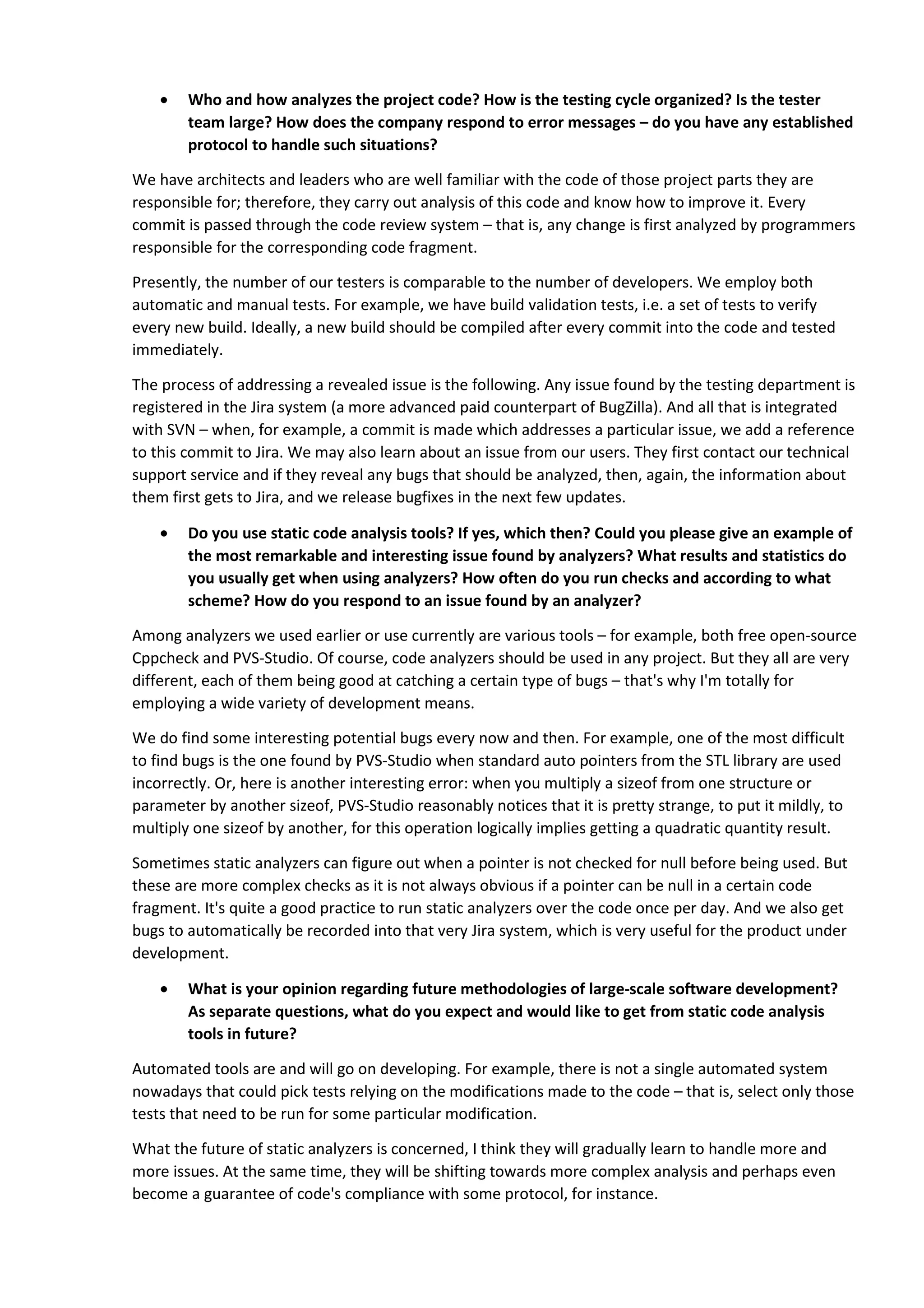 • Who and how analyzes the project code? How is the testing cycle organized? Is the tester 
team large? How does the company respond to error messages – do you have any established 
protocol to handle such situations? 
We have architects and leaders who are well familiar with the code of those project parts they are 
responsible for; therefore, they carry out analysis of this code and know how to improve it. Every 
commit is passed through the code review system – that is, any change is first analyzed by programmers 
responsible for the corresponding code fragment. 
Presently, the number of our testers is comparable to the number of developers. We employ both 
automatic and manual tests. For example, we have build validation tests, i.e. a set of tests to verify 
every new build. Ideally, a new build should be compiled after every commit into the code and tested 
immediately. 
The process of addressing a revealed issue is the following. Any issue found by the testing department is 
registered in the Jira system (a more advanced paid counterpart of BugZilla). And all that is integrated 
with SVN – when, for example, a commit is made which addresses a particular issue, we add a reference 
to this commit to Jira. We may also learn about an issue from our users. They first contact our technical 
support service and if they reveal any bugs that should be analyzed, then, again, the information about 
them first gets to Jira, and we release bugfixes in the next few updates. 
• Do you use static code analysis tools? If yes, which then? Could you please give an example of 
the most remarkable and interesting issue found by analyzers? What results and statistics do 
you usually get when using analyzers? How often do you run checks and according to what 
scheme? How do you respond to an issue found by an analyzer? 
Among analyzers we used earlier or use currently are various tools – for example, both free open-source 
Cppcheck and PVS-Studio. Of course, code analyzers should be used in any project. But they all are very 
different, each of them being good at catching a certain type of bugs – that's why I'm totally for 
employing a wide variety of development means. 
We do find some interesting potential bugs every now and then. For example, one of the most difficult 
to find bugs is the one found by PVS-Studio when standard auto pointers from the STL library are used 
incorrectly. Or, here is another interesting error: when you multiply a sizeof from one structure or 
parameter by another sizeof, PVS-Studio reasonably notices that it is pretty strange, to put it mildly, to 
multiply one sizeof by another, for this operation logically implies getting a quadratic quantity result. 
Sometimes static analyzers can figure out when a pointer is not checked for null before being used. But 
these are more complex checks as it is not always obvious if a pointer can be null in a certain code 
fragment. It's quite a good practice to run static analyzers over the code once per day. And we also get 
bugs to automatically be recorded into that very Jira system, which is very useful for the product under 
development. 
• What is your opinion regarding future methodologies of large-scale software development? 
As separate questions, what do you expect and would like to get from static code analysis 
tools in future? 
Automated tools are and will go on developing. For example, there is not a single automated system 
nowadays that could pick tests relying on the modifications made to the code – that is, select only those 
tests that need to be run for some particular modification. 
What the future of static analyzers is concerned, I think they will gradually learn to handle more and 
more issues. At the same time, they will be shifting towards more complex analysis and perhaps even 
become a guarantee of code's compliance with some protocol, for instance. 
 
