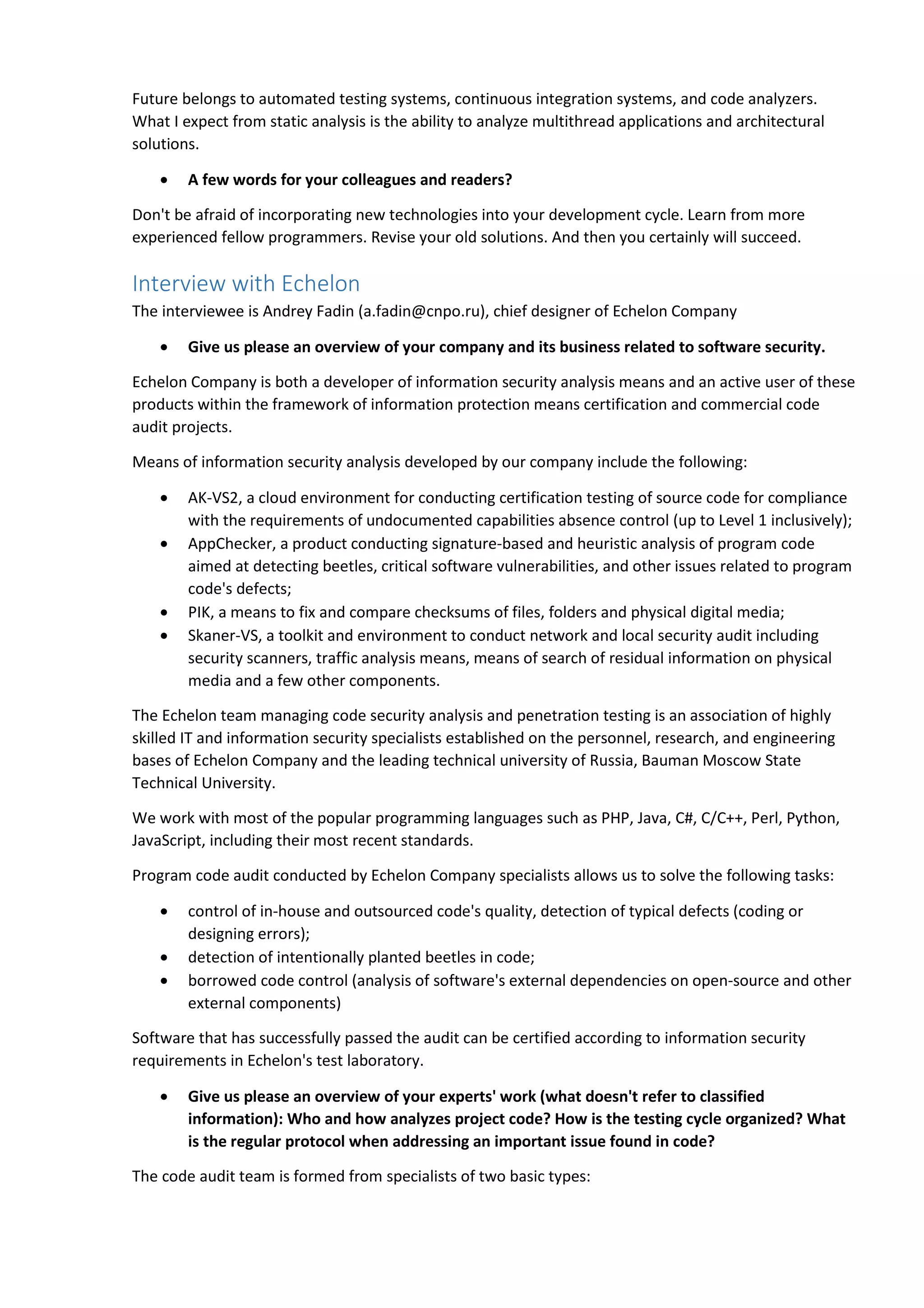 Future belongs to automated testing systems, continuous integration systems, and code analyzers. 
What I expect from static analysis is the ability to analyze multithread applications and architectural 
solutions. 
• A few words for your colleagues and readers? 
Don't be afraid of incorporating new technologies into your development cycle. Learn from more 
experienced fellow programmers. Revise your old solutions. And then you certainly will succeed. 
Interview with Echelon 
The interviewee is Andrey Fadin (a.fadin@cnpo.ru), chief designer of Echelon Company 
• Give us please an overview of your company and its business related to software security. 
Echelon Company is both a developer of information security analysis means and an active user of these 
products within the framework of information protection means certification and commercial code 
audit projects. 
Means of information security analysis developed by our company include the following: 
• AK-VS2, a cloud environment for conducting certification testing of source code for compliance 
with the requirements of undocumented capabilities absence control (up to Level 1 inclusively); 
• AppChecker, a product conducting signature-based and heuristic analysis of program code 
aimed at detecting beetles, critical software vulnerabilities, and other issues related to program 
code's defects; 
• PIK, a means to fix and compare checksums of files, folders and physical digital media; 
• Skaner-VS, a toolkit and environment to conduct network and local security audit including 
security scanners, traffic analysis means, means of search of residual information on physical 
media and a few other components. 
The Echelon team managing code security analysis and penetration testing is an association of highly 
skilled IT and information security specialists established on the personnel, research, and engineering 
bases of Echelon Company and the leading technical university of Russia, Bauman Moscow State 
Technical University. 
We work with most of the popular programming languages such as PHP, Java, C#, C/C++, Perl, Python, 
JavaScript, including their most recent standards. 
Program code audit conducted by Echelon Company specialists allows us to solve the following tasks: 
• control of in-house and outsourced code's quality, detection of typical defects (coding or 
designing errors); 
• detection of intentionally planted beetles in code; 
• borrowed code control (analysis of software's external dependencies on open-source and other 
external components) 
Software that has successfully passed the audit can be certified according to information security 
requirements in Echelon's test laboratory. 
• Give us please an overview of your experts' work (what doesn't refer to classified 
information): Who and how analyzes project code? How is the testing cycle organized? What 
is the regular protocol when addressing an important issue found in code? 
The code audit team is formed from specialists of two basic types: 
 