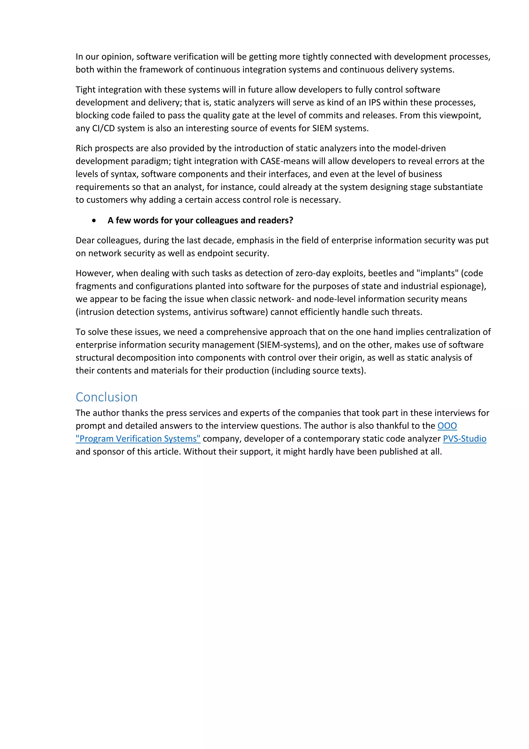 In our opinion, software verification will be getting more tightly connected with development processes, 
both within the framework of continuous integration systems and continuous delivery systems. 
Tight integration with these systems will in future allow developers to fully control software 
development and delivery; that is, static analyzers will serve as kind of an IPS within these processes, 
blocking code failed to pass the quality gate at the level of commits and releases. From this viewpoint, 
any CI/CD system is also an interesting source of events for SIEM systems. 
Rich prospects are also provided by the introduction of static analyzers into the model-driven 
development paradigm; tight integration with CASE-means will allow developers to reveal errors at the 
levels of syntax, software components and their interfaces, and even at the level of business 
requirements so that an analyst, for instance, could already at the system designing stage substantiate 
to customers why adding a certain access control role is necessary. 
• A few words for your colleagues and readers? 
Dear colleagues, during the last decade, emphasis in the field of enterprise information security was put 
on network security as well as endpoint security. 
However, when dealing with such tasks as detection of zero-day exploits, beetles and "implants" (code 
fragments and configurations planted into software for the purposes of state and industrial espionage), 
we appear to be facing the issue when classic network- and node-level information security means 
(intrusion detection systems, antivirus software) cannot efficiently handle such threats. 
To solve these issues, we need a comprehensive approach that on the one hand implies centralization of 
enterprise information security management (SIEM-systems), and on the other, makes use of software 
structural decomposition into components with control over their origin, as well as static analysis of 
their contents and materials for their production (including source texts). 
Conclusion 
The author thanks the press services and experts of the companies that took part in these interviews for 
prompt and detailed answers to the interview questions. The author is also thankful to the ООО 
"Program Verification Systems" company, developer of a contemporary static code analyzer PVS-Studio 
and sponsor of this article. Without their support, it might hardly have been published at all. 
