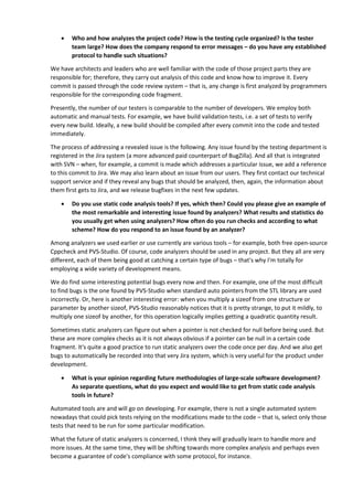• Who and how analyzes the project code? How is the testing cycle organized? Is the tester 
team large? How does the company respond to error messages – do you have any established 
protocol to handle such situations? 
We have architects and leaders who are well familiar with the code of those project parts they are 
responsible for; therefore, they carry out analysis of this code and know how to improve it. Every 
commit is passed through the code review system – that is, any change is first analyzed by programmers 
responsible for the corresponding code fragment. 
Presently, the number of our testers is comparable to the number of developers. We employ both 
automatic and manual tests. For example, we have build validation tests, i.e. a set of tests to verify 
every new build. Ideally, a new build should be compiled after every commit into the code and tested 
immediately. 
The process of addressing a revealed issue is the following. Any issue found by the testing department is 
registered in the Jira system (a more advanced paid counterpart of BugZilla). And all that is integrated 
with SVN – when, for example, a commit is made which addresses a particular issue, we add a reference 
to this commit to Jira. We may also learn about an issue from our users. They first contact our technical 
support service and if they reveal any bugs that should be analyzed, then, again, the information about 
them first gets to Jira, and we release bugfixes in the next few updates. 
• Do you use static code analysis tools? If yes, which then? Could you please give an example of 
the most remarkable and interesting issue found by analyzers? What results and statistics do 
you usually get when using analyzers? How often do you run checks and according to what 
scheme? How do you respond to an issue found by an analyzer? 
Among analyzers we used earlier or use currently are various tools – for example, both free open-source 
Cppcheck and PVS-Studio. Of course, code analyzers should be used in any project. But they all are very 
different, each of them being good at catching a certain type of bugs – that's why I'm totally for 
employing a wide variety of development means. 
We do find some interesting potential bugs every now and then. For example, one of the most difficult 
to find bugs is the one found by PVS-Studio when standard auto pointers from the STL library are used 
incorrectly. Or, here is another interesting error: when you multiply a sizeof from one structure or 
parameter by another sizeof, PVS-Studio reasonably notices that it is pretty strange, to put it mildly, to 
multiply one sizeof by another, for this operation logically implies getting a quadratic quantity result. 
Sometimes static analyzers can figure out when a pointer is not checked for null before being used. But 
these are more complex checks as it is not always obvious if a pointer can be null in a certain code 
fragment. It's quite a good practice to run static analyzers over the code once per day. And we also get 
bugs to automatically be recorded into that very Jira system, which is very useful for the product under 
development. 
• What is your opinion regarding future methodologies of large-scale software development? 
As separate questions, what do you expect and would like to get from static code analysis 
tools in future? 
Automated tools are and will go on developing. For example, there is not a single automated system 
nowadays that could pick tests relying on the modifications made to the code – that is, select only those 
tests that need to be run for some particular modification. 
What the future of static analyzers is concerned, I think they will gradually learn to handle more and 
more issues. At the same time, they will be shifting towards more complex analysis and perhaps even 
become a guarantee of code's compliance with some protocol, for instance. 
 