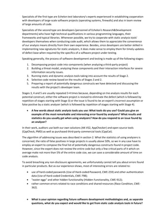 Specialists of the first type are Echelon test laboratory's experts experienced in establishing cooperation 
with developers of large-scale software projects (operating systems, firewalls) and also in team review 
of large amounts of code. 
Specialists of the second type are developers (personnel of Echelon's Research&Development 
departments) who have high technical qualifications in various programming languages, their 
frameworks and typical libraries. Whenever possible, we try to cooperate with static analysis tools' 
developers themselves when conducting code audit, which allows them to appreciate the convenience 
of our analysis means directly from their own experience. Besides, since developers are better skilled in 
implementing new signatures for static analyzers, it does make sense to employ them for timely updates 
of defect base when required by the specifics of a software project under testing. 
Speaking generally, the process of software development and testing is made up of the following stages: 
1. Decomposing project code into components (when analyzing a third-party project) 
2. Building a threat model, analyzing these components and their interaction interfaces for severe 
information security issues. 
3. Running static and dynamic analysis tools taking into account the results of Stage 2. 
4. Selective code review based on the results of Stages 3 and 2. 
5. Preparing a report of potentially dangerous constructs we have detected and discussing the 
results with the project's developer team. 
Stages 3, 4 and 5 are usually repeated 3-4 times because, depending on tne analysis results for each 
potential construct, either the software project is revised to eliminate the defect (which is followed by 
repetition of stages starting with Stage 3) or the issue is found to be an expert's incorrect assumption or 
false positive by a static analyzer (which is followed by repetition of stages starting with Stage 4). 
• A few words about static analysis tools you use: What tools do you use? Could you give an 
example of the most remarkable and interesting error found by analyzers? What results and 
statistics do you usually get when using analyzers? How do you respond to an issue found by 
an analyzer? 
In their work, auditors use both our own solutions (AK-VS2, AppChecker) and open-source tools 
(CppCheck, PMD) as well as purchased third-party commercial tools (CppCat). 
The algorithm of addressing issues was described in section 2. What the statistics of using analyzers is 
concerned, the ratio of false positives in large projects is usually above 50%, so we in any case have to 
employ an expert to compose the final list of potentially dangerous constructs found in project code. 
However, since the expert does not review the entire code but only a few critical parts of it which on 
average make not more than 5% of the entire code size, we can save a considerable amount of time on 
code analysis. 
To avoid breaching any non-disclosure agreements, we unfortunately cannot tell you about errors found 
in particular products. But as our experience shows, most of interesting errors are related to: 
• use of hard-coded passwords (Use of Hard-coded Password, CWE-259) and other authentication 
data (Use of Hard-coded Credentials, CWE-798); 
• "easter eggs" and other hidden functionality (Hidden Functionality, CWE-912); 
• rather common errors related to race conditions and shared resources (Race Condition, CWE- 
362). 
• What is your opinion regarding future software development methodologies and, as separate 
questions, what do you expect and would like to get from static code analysis tools in future? 
 