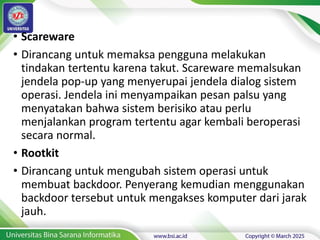 • Scareware
• Dirancang untuk memaksa pengguna melakukan
tindakan tertentu karena takut. Scareware memalsukan
jendela pop-up yang menyerupai jendela dialog sistem
operasi. Jendela ini menyampaikan pesan palsu yang
menyatakan bahwa sistem berisiko atau perlu
menjalankan program tertentu agar kembali beroperasi
secara normal.
• Rootkit
• Dirancang untuk mengubah sistem operasi untuk
membuat backdoor. Penyerang kemudian menggunakan
backdoor tersebut untuk mengakses komputer dari jarak
jauh.
 