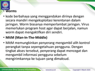 • Worms
• kode berbahaya yang menggandakan dirinya dengan
secara mandiri mengeksploitasi kerentanan dalam
jaringan. Worm biasanya memperlambat jaringan. Virus
memerlukan program host agar dapat berjalan, namun
worm dapat mengaktifkan diri sendiri.
• MitM (Man-In-The-Middle)
• MitM memungkinkan penyerang mengambil alih kontrol
perangkat tanpa sepengetahuan pengguna. Dengan
tingkat akses tersebut, penyerang dapat mencegat dan
mengambil informasi pengguna sebelum
mengirimkannya ke tujuan yang dimaksud.
 